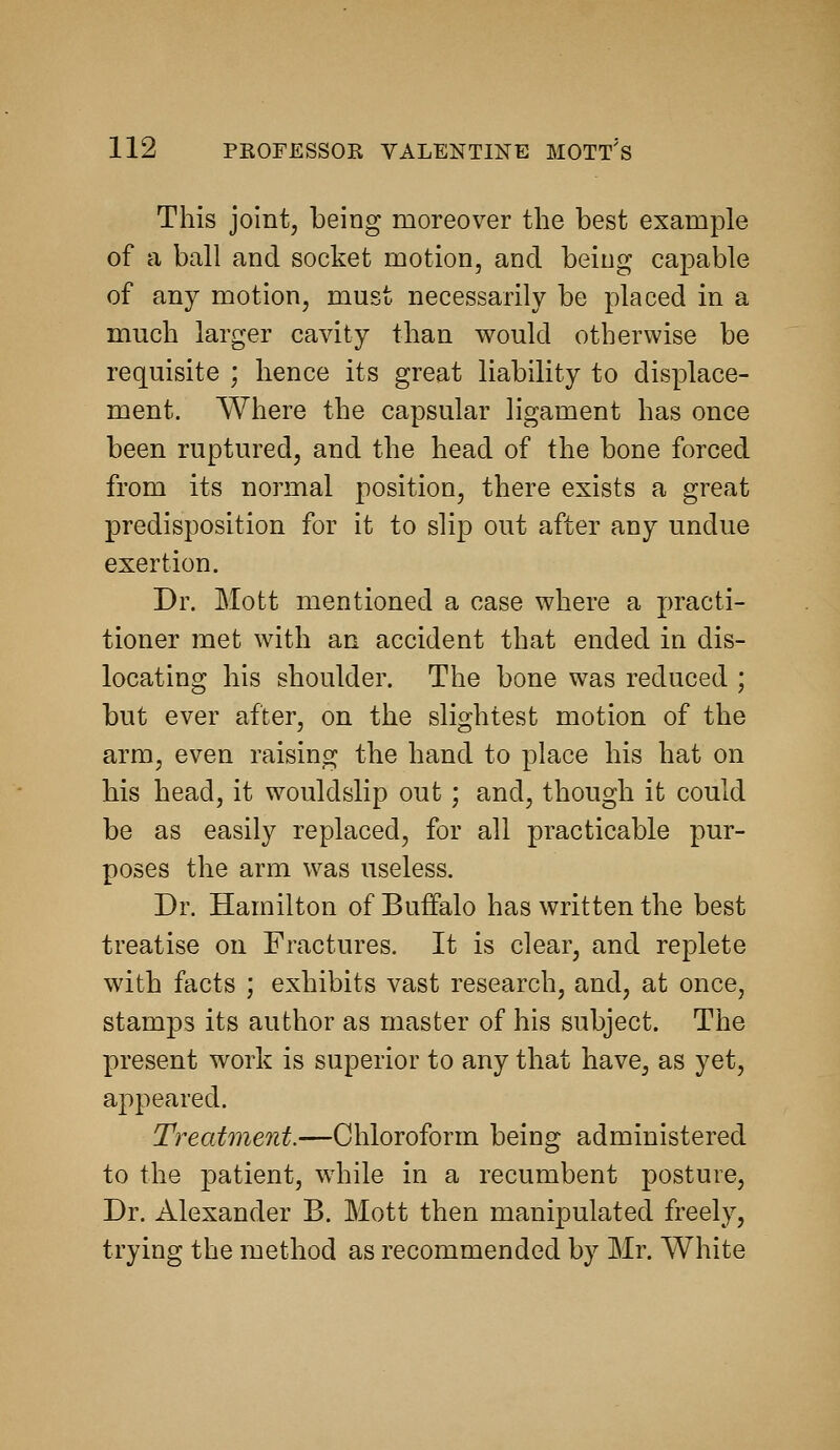 This joint, being moreover the best example of a ball and socket motion, and being capable of any motion, must necessarily be placed in a much larger cavity than would otherwise be requisite ; hence its great liability to displace- ment. Where the capsular ligament has once been ruptured, and the head of the bone forced from its normal position, there exists a great predisposition for it to slip out after any undue exertion. Dr. Mott mentioned a case where a practi- tioner met with an accident that ended in dis- locating his shoulder. The bone was reduced ; but ever after, on the slightest motion of the arm, even raising the hand to place his hat on his head, it wouldslip out; and, though it could be as easily replaced, for all practicable pur- poses the arm was useless. Dr. Hamilton of Buffalo has written the best treatise on Fractures. It is clear, and replete with facts ; exhibits vast research, and, at once, stamps its author as master of his subject. The present work is superior to any that have, as yet, appeared. Treatment.—Chloroform being administered to the patient, while in a recumbent posture. Dr. Alexander B. Mott then manipulated freely, trying the method as recommended by Mr. AVhite
