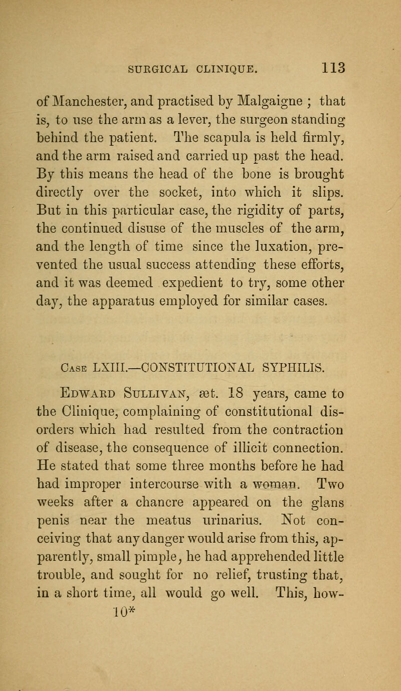 of Manchester, and practised by Malgaigne ; that iSj to use the arm as a lever, the surgeon standing behind the patient. The scapula is held firmly, and the arm raised and carried up past the head. By this means the head of the bone is brought directly over the socket, into which it slips. But in this particular case, the rigidity of parts, the continued disuse of the muscles of the arm, and the length of time since the luxation, pre- vented the usual success attending these efforts, and it was deemed expedient to try, some other day, the apparatus employed for similar cases. Case LXIII.—OOIsrSTITUTIOiSrAL SYPHILIS. Edwakd Sullivan, set. 18 years, came to the Clinique, complaining of constitutional dis- orders which had resulted from the contraction of disease, the consequence of illicit connection. He stated that some three months before he had had improper intercourse with a woman. Two weeks after a chancre appeared on the glans penis near the meatus urinarius. Not con- ceiving that any danger would arise from this, ap- parently, small pimple, he had apprehended little trouble, and sought for no relief, trusting that, in a short time, all would go well. This, how- 10*