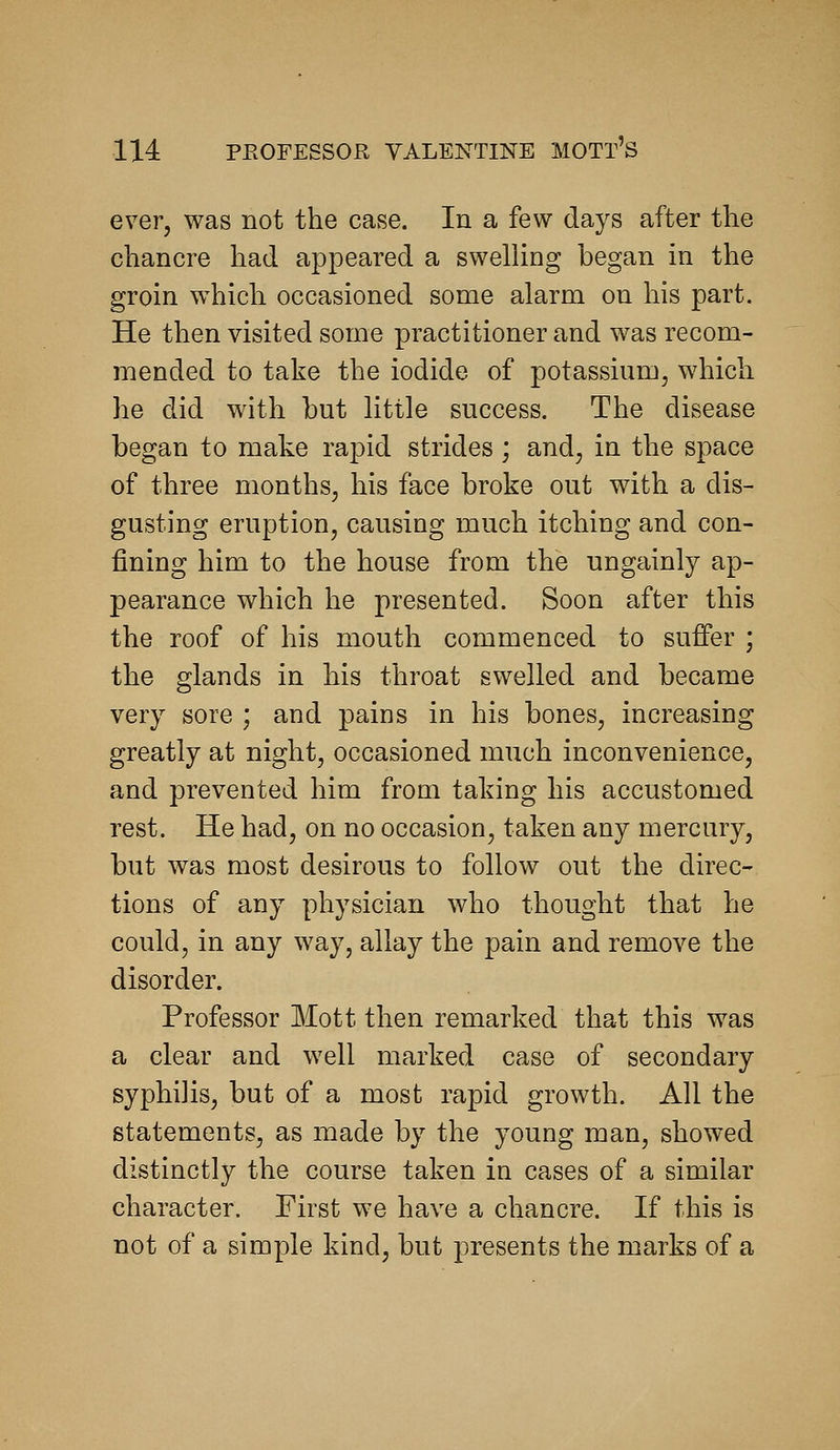 ever, was not the case. In a few days after the chancre had appeared a swelling began in the groin which occasioned some alarm on his part. He then visited some practitioner and was recom- mended to take the iodide of potassium, which he did with hut little success. The disease began to make rapid strides ; and, in the space of three months, his face broke out with a dis- gusting eruption, causing much itching and con- fining him to the house from the ungainly ap- pearance which he presented. Soon after this the roof of his mouth commenced to suffer ; the glands in his throat swelled and became very sore ; and pains in his bones, increasing greatly at night, occasioned much inconvenience, and prevented him from taking his accustomed rest. He had, on no occasion, taken any mercury, but was most desirous to follow out the direc- tions of any physician who thought that he could, in any way, allay the pain and remove the disorder. Professor Mott then remarked that this was a clear and well marked case of secondary syphilis, but of a most rapid growth. All the statements, as made by the young man, showed distinctly the course taken in cases of a similar character. First we have a chancre. If this is not of a simple kind, but presents the marks of a