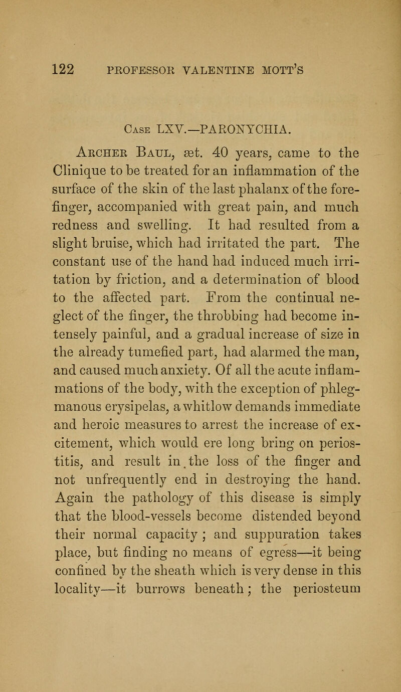Case LXV.—PARONYCHIA. Archer Baul, ^t. 40 years, came to the Clinique to be treated for an inflammation of the surface of the skin of the last phalanx of the fore- finger, accompanied with great pain, and much redness and swelling. It had resulted from a slight bruise, which had irritated the part. The constant use of the hand had induced much irri- tation by friction, and a determination of blood to the affected part. From the continual ne- glect of the finger, the throbbing had become in- tensely painful, and a gradual increase of size in the already tumefied part, had alarmed the man, and caused much anxiety. Of all the acute inflam- mations of the body, with the exception of phleg- manous erysipelas, a whitlow demands immediate and heroic measures to arrest the increase of ex- citement, which would ere long bring on perios- titis, and result in,the loss of the finger and not unfrequently end in destroying the hand. Again the pathology of this disease is simply that the blood-vessels become distended beyond their normal capacity ; and suppuration takes place, but finding no means of egress—it being confined by the sheath which is very dense in this locality—it burrows beneath; the periosteum