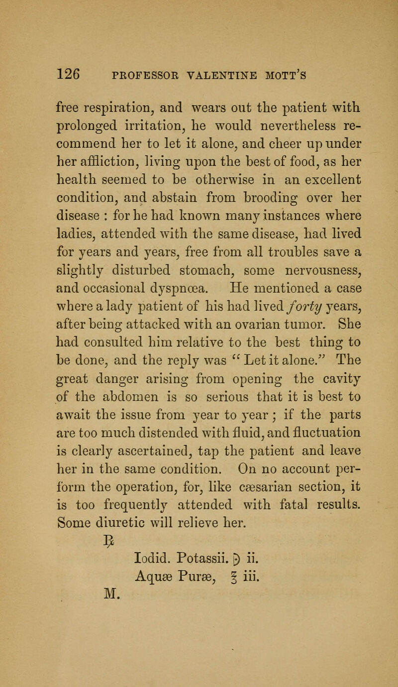 free respiration, and wears out the patient with prolonged irritation, he would nevertheless re- commend her to let it alone, and cheer up under her affliction, living upon the best of food, as her health seemed to be otherwise in an excellent condition, and abstain from brooding over her disease : for he had known many instances where ladies, attended with the same disease, had lived for years and years, free from all troubles save a slightly disturbed stomach, some nervousness, and occasional dyspnoea. He mentioned a case where a lady patient of his had YiYed forty years, after being attacked with an ovarian tumor. She had consulted him relative to the best thing to be done, and the reply was Let it alone.'' The great danger arising from opening the cavity of the abdomen is so serious that it is best to await the issue from year to year; if the parts are too much distended with fluid, and fluctuation is clearly ascertained, tap the patient and leave her in the same condition. On no account per- form the operation, for, like caesarian section, it is too frequently attended with fatal results. Some diuretic will relieve her. lodid. Potassii. ^ ii. Aquae Purse, J i- M.
