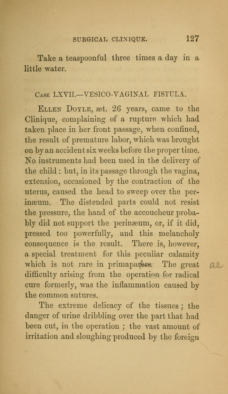 Take a teaspoonful three times a day in a little water. Case LXYII.—YESICO-YAGINAL FISTULA. Ellen Doyle, set. 26 years, came to the Clinique, complaining of a rupture which had taken place in her front passage, when confined, the result of premature labor, which was brought on by an accident six weeks before the proper time. No instruments had been used in the delivery of the child : but, in its passage through the vagina, extension, occasioned by the contraction of the uterus, caused the head to sweep over the per- inseum. The distended parts could not resist the pressure, the hand of the accoucheur proba- bly did not support the perineum, or, if it did, pressed too powerfully, and this melancholy consequence is the result. There is, however, a special treatment for this peculiar calamity which is not rare in primapark^s. The great tit, difl&culty arising from the operation for radical cure formerly, was the inflammation caused by the common sutures. The extreme delicacy of the tissues ; the danger of urine dribbling over the part that had been cut, in the operation ; the vast amount of irritation and sloughing produced by the foreign