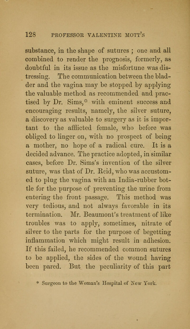 substance, in the shape of sutures ; one and all combined to render the prognosis, formerly, as doubtful in its issue as the misfortune was dis- tressing. The communication between the blad- der and the vagina may be stopped by applying the valuable method as recommended and 23rac- tised by Dr. Sims,'-'- with eminent success and encouraging results, namely, the silver suture, a discovery as valuable to surgery as it is impor- tant to the afflicted female, who before was obliged to linger on, with no prospect of being a mother, no hope of a radical cure. It is a decided advance. The practice adopted, in similar cases, before Dr. Sims's invention of the silver suture, was that of Dr. Eeid, who was accustom- ed to plug the vagina with an India-rubber bot- tle for the purpose of preventing the urine from entering the front passage. This method was very tedious, and not always favorable in its termination. Mr. Beaumont's treatment of like troubles was to apply, sometimes, nitrate of silver to the parts for the purpose of begetting in:dammation which might result in adhesion. If this failed, he recommended common sutures to be applied, the sides of the wound having been pared. But the peculiarity of this part * Surgeon to the Woman's Hospital of New York.