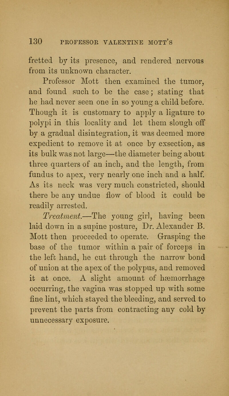 fretted by its presence, and rendered nervous from its unknown character. Professor Mott then examined the tumor, and found such to be the case; stating that he had never seen one in so young a child before. Though it is customary to apply a ligature to polypi in this locality and let them slough off by a gra,dual disintegration, it was deemed more expedient to remove it at once by exsection, as its bulk was not large—the diameter being about three quarters of an inch, and the length, from fundus to apex, very nearly one inch and a half. As its neck was very much constricted, should there be any undue flow of blood it could be readily arrested. Treatment.—The young girl, having been laid down in a supine posture. Dr. Alexander B. Mott then proceeded to operate. Grasping the base of the tumor wdthin a pair of forceps in the left hand, he cut through the narrow bond of union at the apex of the polypus, and removed it at once. A slight amount of hgemorrhage occurring, the vagina was stopped up with some fine lint, which stayed the bleeding, and served to prevent the parts from contracting any cold by unnecessary exposure.