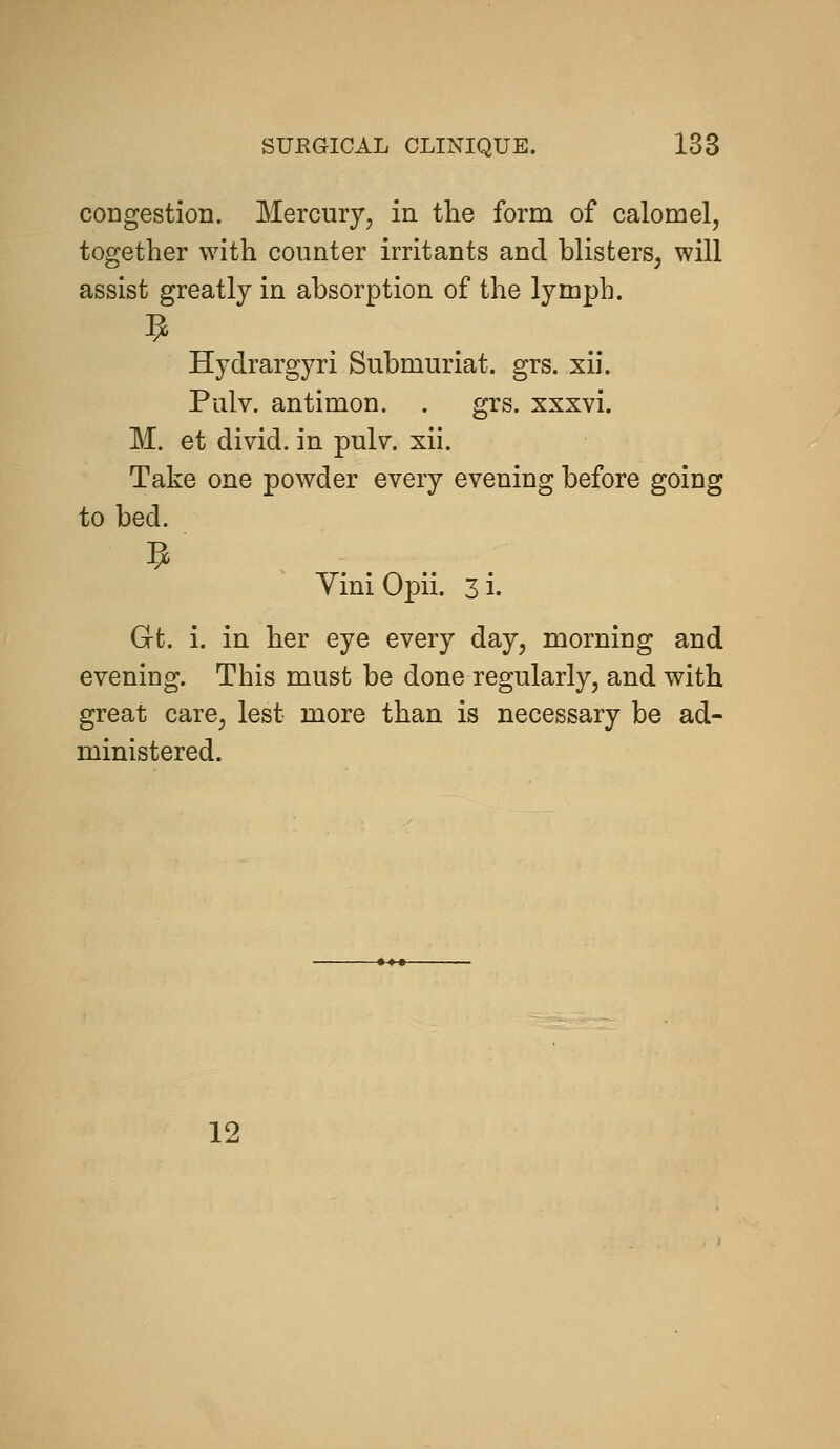 congestion. Mercury, in the form of calomel, together with counter irritants and blisters, will assist greatly in absorption of the lymph. Hydrargyri Submuriat. grs. xii. Pulv. antimon. . grs. xxxvi. M. et divid. in pulv. xii. Take one powder every evening before going to bed. Yini Opii. 3 i. Gt. i. in her eye every day, morning and evening. This must be done regularly, and with great care, lest more than is necessary be ad- ministered. 12