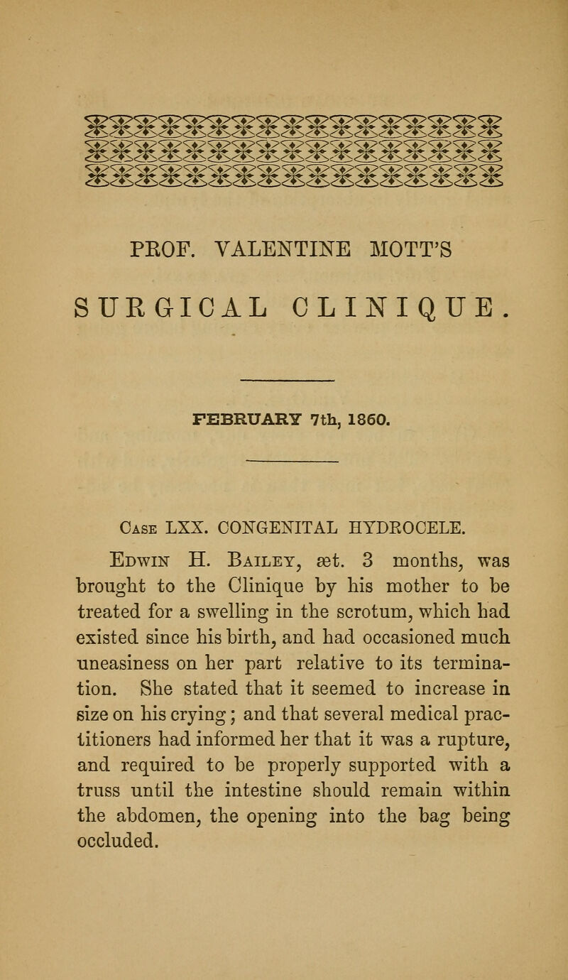 .^5'<::fS<i*S<>S<:>i> c:*:><i*S <:i><::±> <:Sc:*S <^ PKOF. VALENTINE MOTT'S SURGICAL CLINIQUE Case LXX. CONGENITAL HYDROCELE. Edwin H. Bailey, set. 3 months, was brought to the Clinique by his mother to be treated for a swelling in the scrotum, which had existed since his birth, and had occasioned much uneasiness on her part relative to its termina- tion. She stated that it seemed to increase in size on his crying; and that several medical prac- titioners had informed her that it was a rupture, and required to be properly supported with a truss until the intestine should remain within the abdomen, the opening into the bag being occluded.