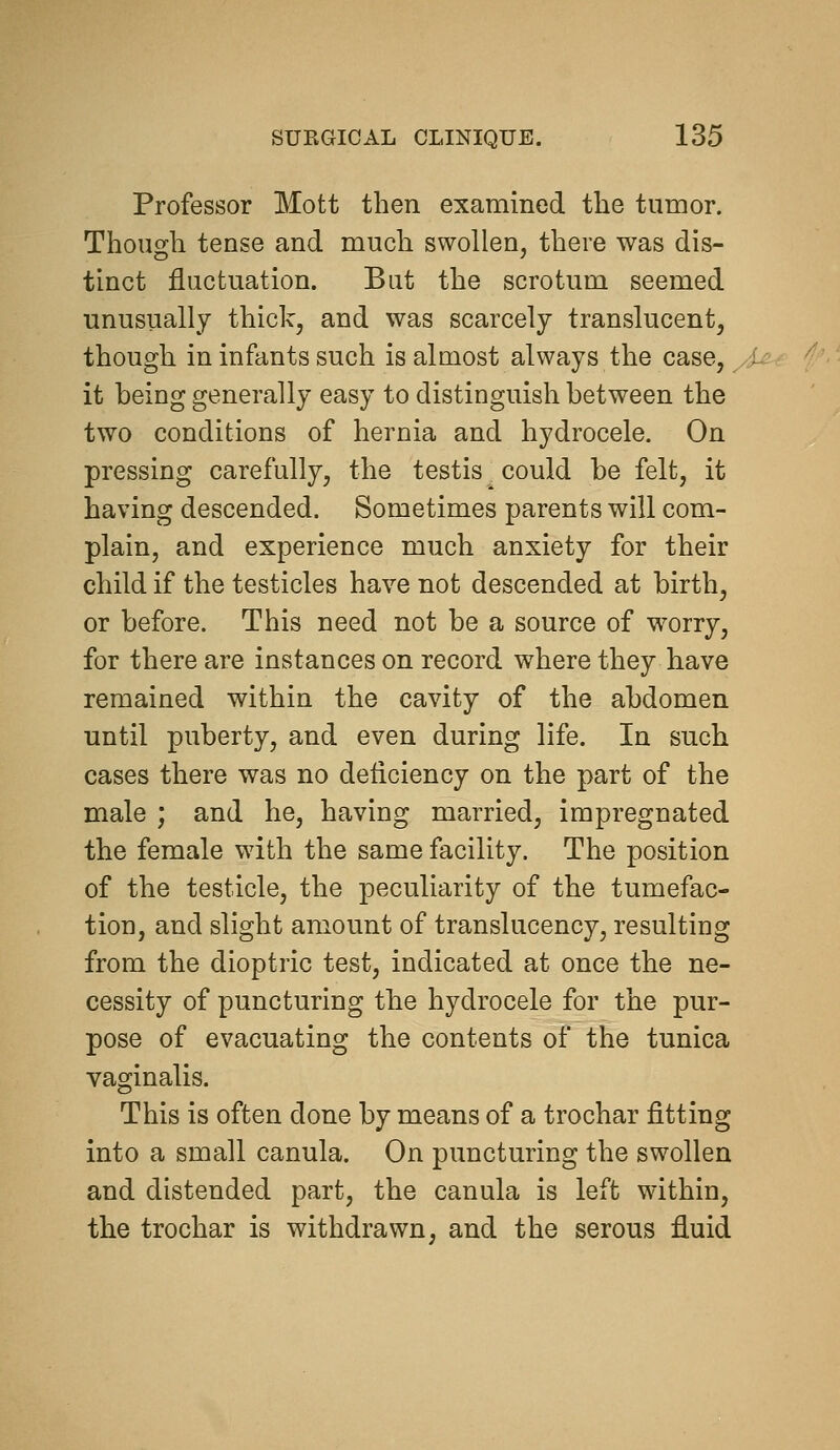 Professor Mott then examined the tumor. Though tense and much swollen, there was dis- tinct fluctuation. But the scrotum seemed unusually thick, and was scarcely translucent, though in infants such is almost always the case, it heing generally easy to distinguish hetween the two conditions of hernia and hydrocele. On pressing carefully, the testis could be felt, it having descended. Sometimes parents will com- plain, and experience much anxiety for their child if the testicles have not descended at birth, or before. This need not be a source of worry, for there are instances on record where they have remained within the cavity of the abdomen until puberty, and even during life. In such cases there was no deficiency on the part of the male ; and he, having married, impregnated the female with the same facility. The position of the testicle, the peculiarity of the tumefac- tion, and slight amount of translucency, resulting from the dioptric test, indicated at once the ne- cessity of puncturing the hydrocele for the pur- pose of evacuating the contents of the tunica vaginalis. This is often done by means of a trochar fitting into a small canula. On puncturing the swollen and distended part, the canula is left within, the trochar is withdrawn, and the serous fluid