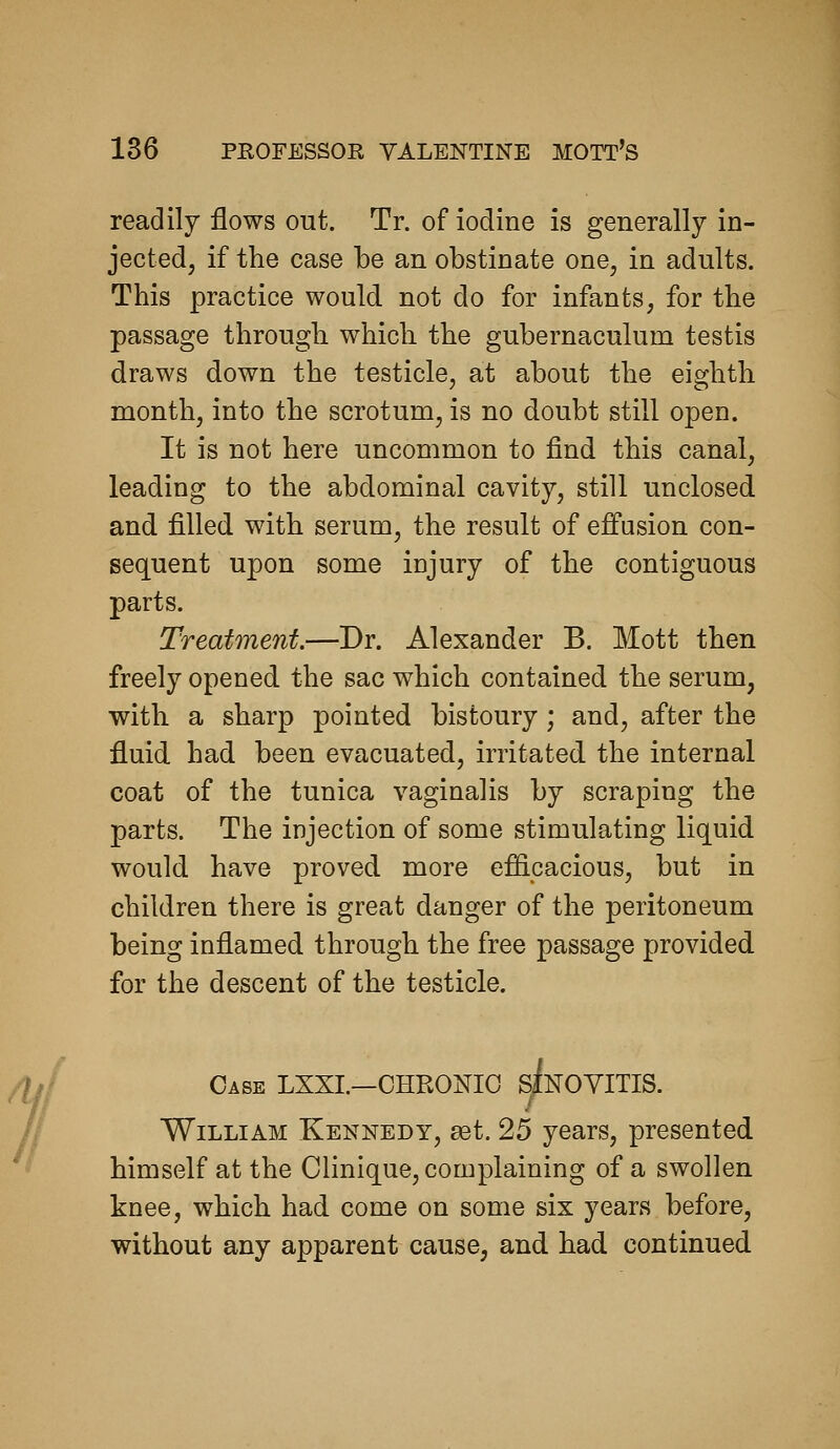 readily flows out. Tr. of iodine is generally in- jected, if the case be an obstinate one, in adults. This practice would not do for infants, for the passage through which the gubernaculum testis draws down the testicle, at about the eighth month, into the scrotum, is no doubt still open. It is not here uncommon to find this canal, leading to the abdominal cavity, still unclosed and filled with serum, the result of effusion con- sequent upon some injury of the contiguous parts. Treatment.—Dr. Alexander B. Mott then freely opened the sac which contained the serum, with a sharp pointed bistoury ; and, after the fluid had been evacuated, irritated the internal coat of the tunica vaginalis by scraping the parts. The injection of some stimulating liquid would have proved more efficacious, but in children there is great danger of the peritoneum being inflamed through the free passage provided for the descent of the testicle. Case LXXL—CHRONIC siNOYITIS. William Kennedy, set. 25 years, presented himself at the Clinique, complaining of a swollen knee, which had come on some six years before, without any apparent cause, and had continued