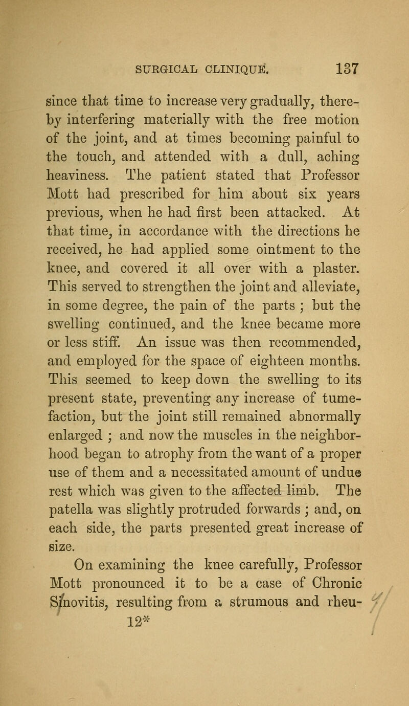 since that time to increase very gradually, there- by interfering materially with the free motion of the joint, and at times becoming painful to the touch, and attended with a dull, aching heaviness. The patient stated that Professor Mott had prescribed for him about six years previous, when he had first been attacked. At that time, in accordance with the directions he received, he had applied some ointment to the knee, and covered it all over with a plaster. This served to strengthen the joint and alleviate, in some degree, the pain of the parts ; but the swelling continued, and the knee became more or less stiff. An issue was then recommended, and employed for the space of eighteen months. This seemed to keep down the swelling to its present state, preventing any increase of tume- faction, but the joint still remained abnormally enlarged ; and now the muscles in the neighbor- hood began to atrophy from the want of a proper use of them and a necessitated amount of undue rest which was given to the affected limb. The patella was slightly protruded forwards ; and, on each side, the parts presented great increase of size. On examining the knee carefully. Professor Mott pronounced it to be a case of Chronic Synovitis, resulting from a strumous and rheu- ^.^ 12-^ /