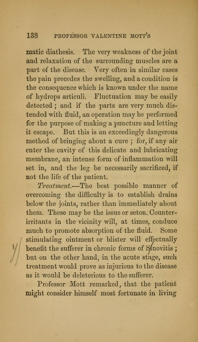 matic diathesis. The very weakness of the joint and relaxation of the surrounding muscles are a part of the disease. Very often in similar cases the pain precedes the swelling, and a condition is the consequence which is known under the name of hydrops articuli. Fluctuation may be easily detected ; and if the parts are very much dis- tended with fluid, an operation may be performed for the purpose of making a puncture and letting it escape. But this is an exceedingly dangerous method of bringing about a cure ; for, if any air enter the cavity of this delicate and lubricating membrane, an intense form of inflammation will set in, and the leg be necessarily sacrificed, if not the life of the patient. Treatment.—The best possible manner of overcoming the difficulty is to establish drains below the joints, rather than immediately about them. These may be the issue or seton. Counter- irritants in the vicinity will, at times, conduce much to promote absorption of the fluid. Some stimulating ointment or blister will effectually benefit the sufferer in chronic forms of Binovitis ; but on the other hand, in the acute stage, such treatment would prove as injurious to the disease as it would be deleterious to the sufierer. Professor Mott remarked, that the patient might consider himself most fortunate in living