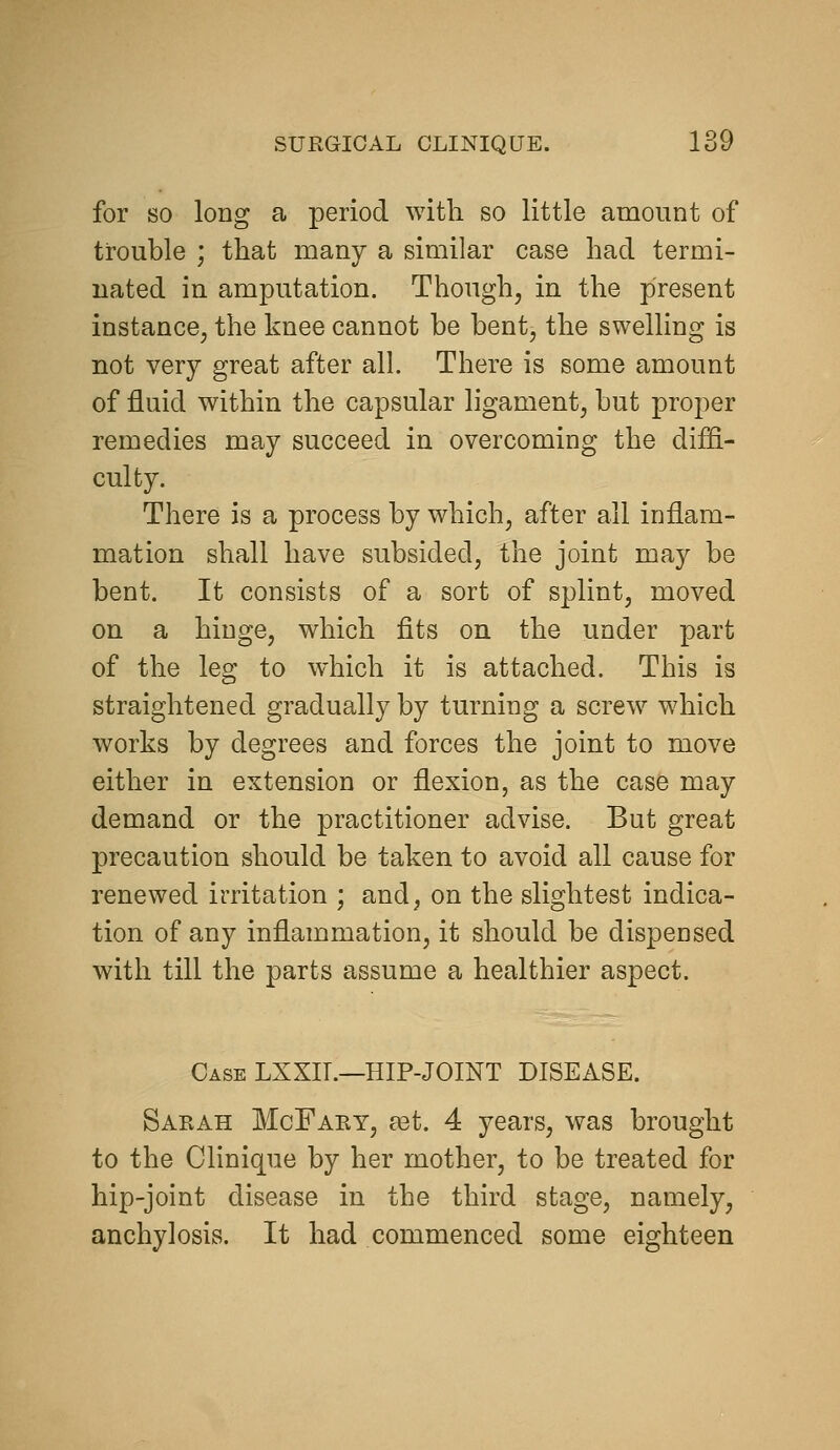 for SO long a period with so little amount of trouble ; that many a similar case had termi- nated in amputation. Though, in the present instance, the knee cannot be bent, the swelling is not very great after all. There is some amount of fluid within the capsular ligament, but proper remedies may succeed in overcoming the diffi- culty. There is a process by which, after all inflam- mation shall have subsided, the joint may be bent. It consists of a sort of splint, moved on a hinge, which fits on the under part of the leg to which it is attached. This is straightened gradually by turning a screw which works by degrees and forces the joint to move either in extension or flexion, as the case may demand or the practitioner advise. But great precaution should be taken to avoid all cause for renewed irritation ; and, on the slightest indica- tion of any inflammation, it should be dispensed with till the parts assume a healthier aspect. Case LXXIT.—HIP-JOINT DISEASE. Sarah McFary, aet. 4 years, was brought to the Clinique by her mother, to be treated for hip-joint disease in the third stage, namely, anchylosis. It had commenced some eighteen