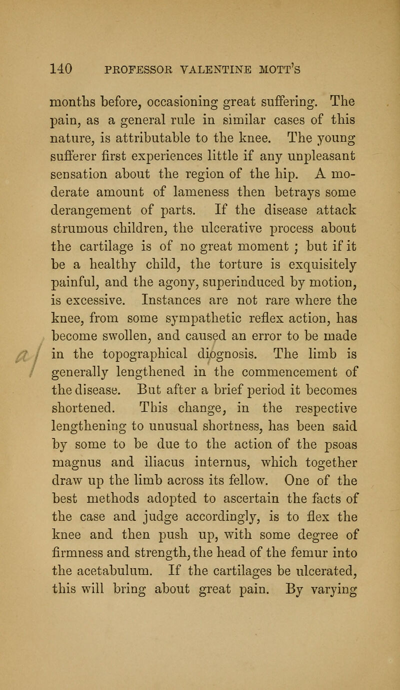 montlis before, occasioning great suffering. The pain, as a general rule in similar cases of this nature, is attributable to the knee. The young sufferer first experiences little if any unpleasant sensation about the region of the hip. A mo- derate amount of lameness then betrays some derangement of parts. If the disease attack strumous children, the ulcerative process about the cartilage is of no great moment ; but if it be a healthy child, the torture is exquisitely painful, and the agony, superinduced by motion, is excessive. Instances are not rare where the knee, from some sympathetic reflex action, has become swollen, and caused an error to be made /X I ia the topographical diognosis. The limb is generally lengthened in the commencement of the disease. But after a brief period it becomes shortened. This change, in the respective lengthening to unusual shortness, has been said by some to be due to the action of the psoas magnus and iliacus internus, which together draw up the limb across its fellow. One of the best methods adopted to ascertain the facts of the case and judge accordingly, is to flex the knee and then push up, with some degree of firmness and strength, the head of the femur into the acetabulum. If the cartilages be ulcerated, this will bring about great pain. By varying