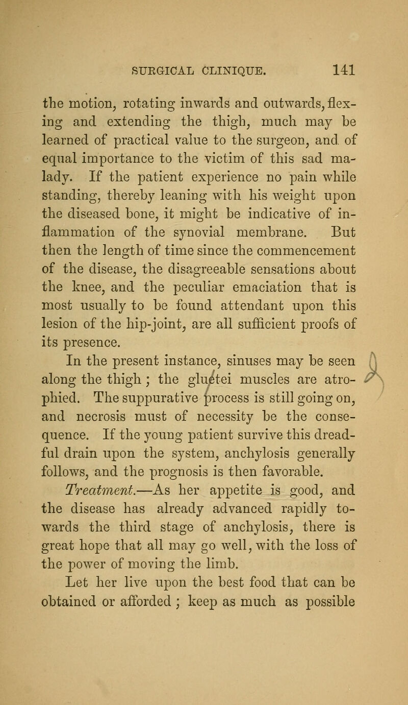 the motion, rotating inwards and outwards, flex- ing and extending the thigh, much may be learned of practical value to the surgeon, and. of equal importance to the victim of this sad ma- lady. If the patient experience no pain while standing, thereby leaning with his weight upon the diseased bone, it might be indicative of in- flammation of the synovial membrane. But then the length of time since the commencement of the disease, the disagreeable sensations about the knee, and the peculiar emaciation that is most usually to be found attendant upon this lesion of the hip-joint, are all sufficient proofs of its presence. In the present instance, sinuses may be seen along the thigh; the gWtei muscles are atro- phied. The suppurative |)rocess is still going on, and necrosis must of necessity be the conse- quence. If the young patient survive this dread- ful drain upon the system, anchylosis generally follows, and the prognosis is then favorable. Treatment.—As her appetite is good, and the disease has already advanced rapidly to- wards the third stage of anchylosis, there is great hope that all may go well, with the loss of the power of moving the limb. Let her live upon the best food that can be obtained or afforded ; keep as much as possible k