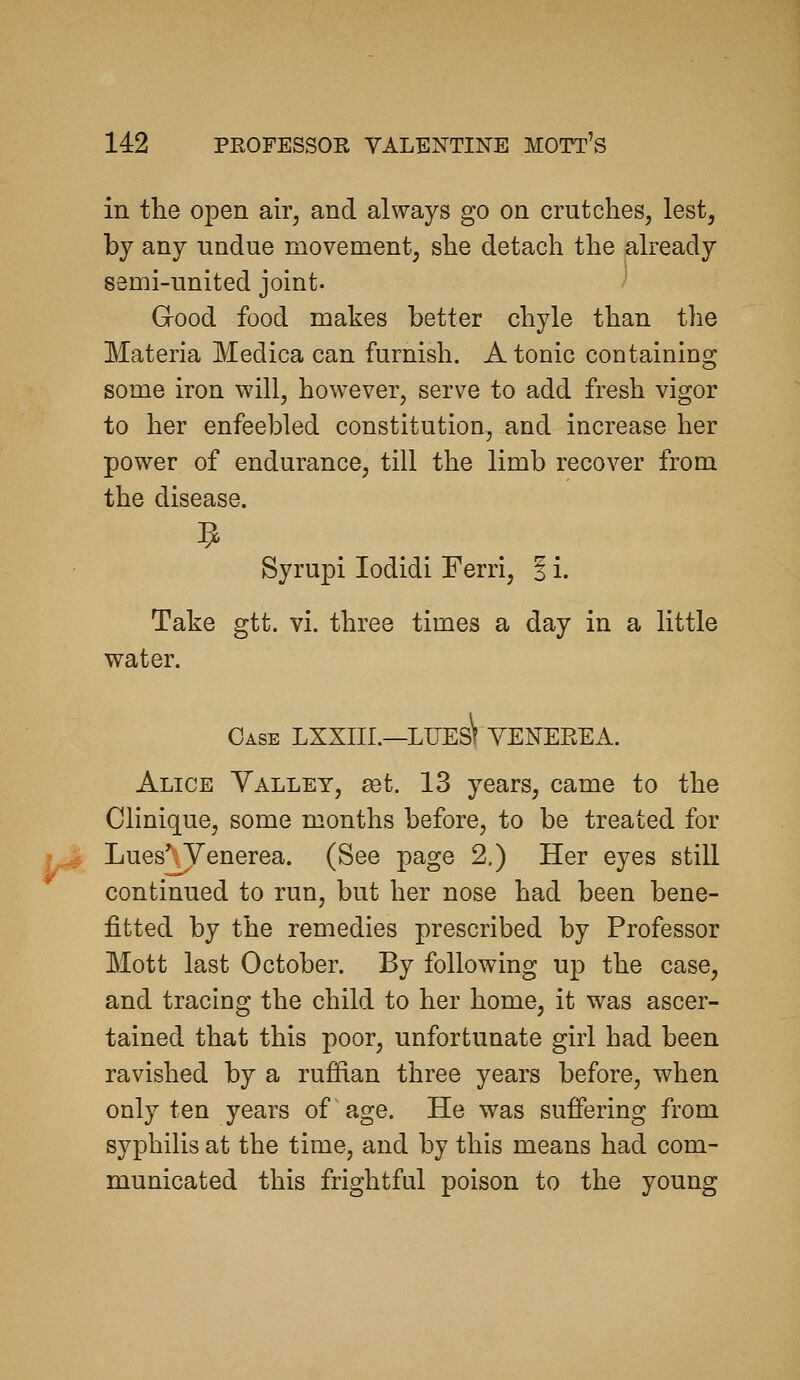 in the open air, and always go on crutches, lest, by any undue movement, she detach the already semi-united joint. Good food makes better chyle than the Materia Medica can furnish. Atonic containing some iron will, however, serve to add fresh vigor to her enfeebled constitution, and increase her power of endurance, till the limb recover from the disease. Syrupi lodidi Ferri, § i. Take gtt. vi. three times a day in a little water. Case LXXIII.—LUEs\ VENEREA. Alice Yalley, set. 13 years, came to the Clinique, some months before, to be treated for Lues'^ Venerea. (See page 2.) Her eyes still continued to run, but her nose had been bene- fitted by the remedies prescribed by Professor Mott last October. By following up the case, and tracing the child to her home, it was ascer- tained that this poor, unfortunate girl had been ravished by a rufRan three years before, when only ten years of age. He was suffering from syphilis at the time, and by this means had com- municated this frightful poison to the young