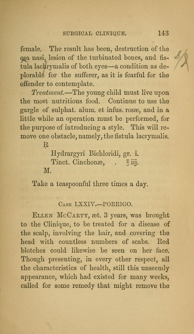 female. The result has been, destruction of the ^ Q^ nasi, lesion of the turbinated bones, and fis- ^/^ tula lachrymalis of both eyes—a condition as de- plorable for the sufferer, as it is fearful for the offender to contemplate. Treatment.—The young child must live upon the most nutritious food. Continue to use the gargle of sulphat. alum, et infus. rosee, and in a little while an operation must be performed, for the purpose of introducing a style. This will re- move one obstacle, namely, the fistula lacrymalis. Hydrargyri Bichloridi, gr. i. Tinct. Cinchonse, . 3 iij. M. Take a teaspoonful three times a day. Case LXXIY.—PORRIGO. Ellen McCarty, set. 3 years, was brought to the Clinique, to be treated for a disease of the scalp, involviug the hair, and covering the head with countless numbers of scabs. Ked blotches could likewise be seen on her face. Though presenting, in every other respect, all the characteristics of health, still this unseemly appearance, which had existed for many weeks, called for some remedy that might remove the