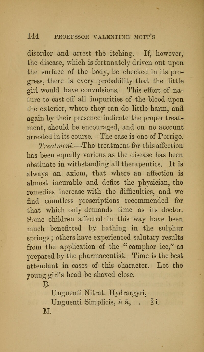 144: disorder and arrest the itching. If, however, the disease, which is fortunately driven out upon the surface of the body, be checked in its pro- gress, there is every probability that the little girl would have convulsions. This effort of na- ture to cast off all impurities of the blood upon the exterior, where they can do little harm, and again by their presence indicate the proper treat- ment, should be encouraged, and on no account arrested in its course. The case is one of Porrigo. Treatment.—The treatment for this affection has been equally various as the disease has been obstinate in withstanding all therapeutics. It is always an axiom, that where an affection is almost incurable and defies the physician, the remedies increase with the difficulties, and we find countless prescriptions recommended for that which only demands time as its doctor. Some children affected in this way have been much benefitted by bathing in the sulphur springs; others have experienced salutary results from the application of the camphor ice, as prepared by the pharmaceutist. Time is the best attendant in cases of this character. Let the young girl's head be shaved close. Unguenti Nitrat. Hydrargyri, Unguenti Simplicis, a a, . § i. M.