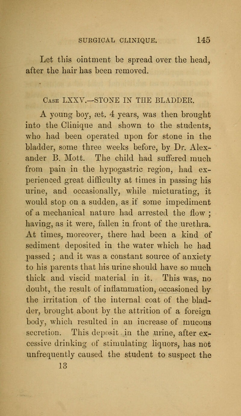 Let this ointment be spread over the head, after the hair has been removed. Case LXXY.—STONE IN THE BLADDER. A young boy, £et. 4 years, was then brought into the Clinique and shown to the students, who had been operated upon for stone in the bladder, some three weeks before, by Dr. Alex- ander B. Mott. The child had suffered much from pain in the hypogastric region, had ex- perienced great difficulty at times in passing his urine, and occasionally, while micturating, it would stop on a sudden, as if some impediment of a mechanical nature had arrested the flow ; having, as it were, fallen in front of the urethra. At times, moreover, there had been a kind of sediment deposited in the water which he had passed ; and it was a constant source of anxiety to his parents that his urine should have so much thick and viscid material in it. This was, no doubt, the result of inflammation, occasioned by the irritation of the internal coat of the blad- der, brought about by the attrition of a foreign body, which resulted in an increase of mucous secretion. This deposit in the urine, after ex- cessive drinking of stimulating liquors, has not unfrequently caused the student to suspect the 13