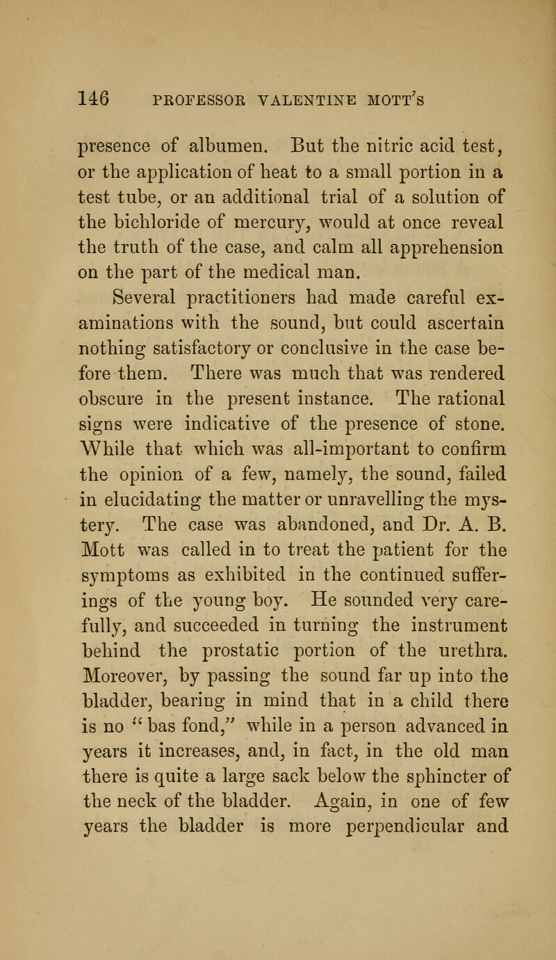 presence of albumen. But the nitric acid test, or the application of heat to a small portion in a test tube, or an additional trial of a solution of the bichloride of mercury, would at once reveal the truth of the case, and calm all apprehension on the part of the medical man. Several practitioners had made careful ex- aminations with the sound, but could ascertain nothing satisfactory or conclusive in the case be- fore them. There was much that was rendered obscure in the present instance. The rational signs were indicative of the presence of stone. While that which was all-important to confirm the opinion of a few, namely, the sound, failed in elucidating the matter or unravelling the mys- tery. The case was abandoned, and Dr. A. B. Mott was called in to treat the patient for the symptoms as exhibited in the continued suffer- ings of the young boy. He sounded very care- fully, and succeeded in turning the instrument behind the prostatic portion of the urethra. Moreover, by passing the sound far up into the bladder, bearing in mind that in a child there is no •' bas fond, while in a person advanced in years it increases, and, in fact, in the old man there is quite a large sack below the sphincter of the neck of the bladder. Again, in one of few years the bladder is more perpendicular and