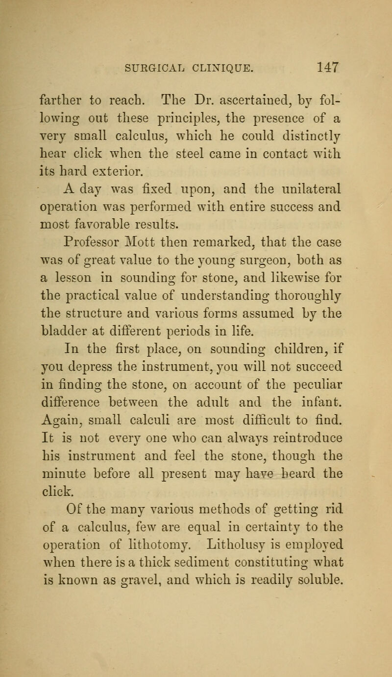 farther to reach. The Dr. ascertained, by fol- lowing out these principles, the presence of a very small calculus, which he could distinctly hear click when the steel came in contact wdth its hard exterior. A day was fixed upon, and the unilateral operation was performed with entire success and most favorable results. Professor Mott then remarked, that the case was of great value to the young surgeon, both as a lesson in sounding for stone, and likewise for the practical value of understanding thoroughly the structure and various forms assumed by the bladder at different periods in life. In the first place, on sounding children, if you depress the instrument, you will not succeed in finding the stone, on account of the peculiar difference between the adult and the infant. Again, small calculi are most difficult to find. It is not every one who can always reintroduce his instrument and feel the stone, though the minute before all present may have beard the click. Of the many various methods of getting rid of a calculus, few are equal in certainty to the operation of lithotomy. Litholusy is employed when there is a thick sediment constituting what is known as gravel, and which is readily soluble.