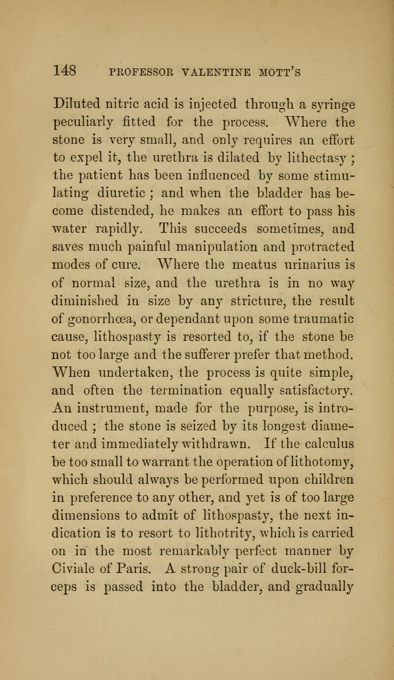 Diluted nitric acid is injected througli a syringe peculiarly fitted for the process. Where the stone is very small, and only requires an effort to expel it, the urethra is dilated by lithectasy ; the patient has been influenced by some stimu- lating diuretic ; and when the bladder has be- come distended, he makes an effort to pass his water rapidly. This succeeds sometimes, and saves much painful manipulation and protracted modes of cure. Where the meatus urinarius is of normal size, and the urethra is in no way diminished in size by any stricture, the result of gonorrhoea, or dependant upon some traumatic cause, lithospasty is resorted to, if the stone be not too large and the sufferer prefer that method. When undertaken, the process is quite simple, and often the termination equally satisfactory. An instrument, made for the purpose, is intro- duced ; the stone is seized by its longest diame- ter and immediately withdrawn. If the calculus be too small to warrant the operation of lithotomy, which should always be performed upon children in preference to any other, and yet is of too large dimensions to admit of lithospasty, the next in- dication is to resort to lithotrity, which is carried on in the most remarkably perfect manner by Civiale of Paris. A strong pair of duck-bill for- ceps is passed into the bladder, and gradually