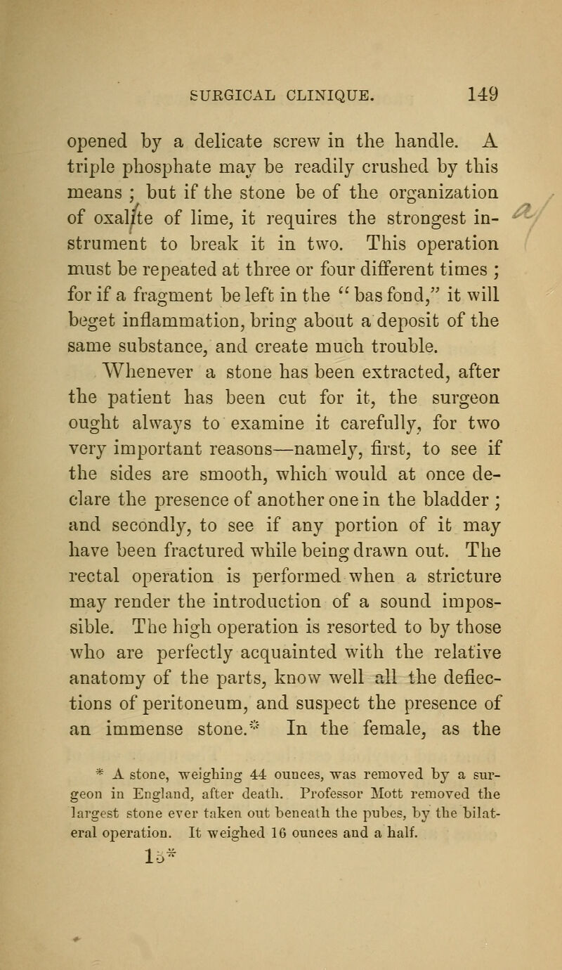 opened by a delicate screw in the handle. A triple phosphate may be readily crushed by this means ; but if the stone be of the organization of oxal/te of lime, it requires the strongest in- strument to break it in two. This operation must be repeated at three or four different times ; for if a fragment be left in the  bas fond/' it will beget inflammation, bring about a deposit of the same substance, and create much trouble. Whenever a stone has been extracted, after the patient has been cut for it, the surgeon ought always to examine it carefully, for two very important reasons—namely, first, to see if the sides are smooth, which would at once de- clare the presence of another one in the bladder ; and secondly, to see if any portion of it may have been fractured while being drawn out. The rectal operation is performed when a stricture may render the introduction of a sound impos- sible. The high operation is resorted to by those who are perfectly acquainted with the relative anatomy of the parts, know well all the deflec- tions of peritoneum, and suspect the presence of an immense stone. ••' In the female, as the * A stone, weighing 44 ounces, was removed by a sur- geon in England, after death. Professor Mott removed the largest stone ever taken out beneath the pubes, by the bilat- eral operation. It weighed 16 ounces and a half. 15-