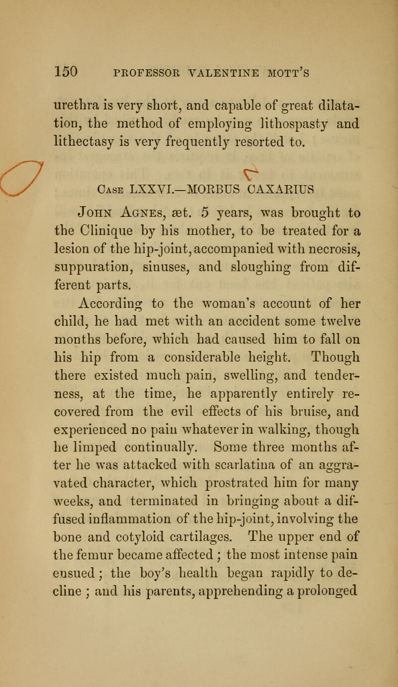 urethra is very short, and capable of great dilata- tion, the method of employing lithospasty and lithectasy is very frequently resorted to. Case LXXYI.—MORBUS OAXAEIUS John Agnes, aet. 5 years, was brought to the Clinique by his mother, to be treated for a lesion of the hip-joint, accompanied with necrosis, suppuration, sinuses, and sloughing from dif- ferent parts. According to the woman's account of her child, he had met with an accident some twelve months before, which had caused him to fall on his hip from a considerable height. Though there existed much pain, swelling, and tender- ness, at the time, he apparently entirely re- covered from the evil effects of his bruise, and experienced no pain whatever in walking, though he limped continually. Some three months af- ter he was attacked with scarlatina of an aggra- vated character, which prostrated him for many weeks, and terminated in bringing about a dif- fused inflammation of the hip-joint, involving the bone and cotyloid cartilages. The upper end of the femur became affected ; the most intense pain ensued; the boy's health began rapidly to de- cline ; and his parents, apprehending a prolonged