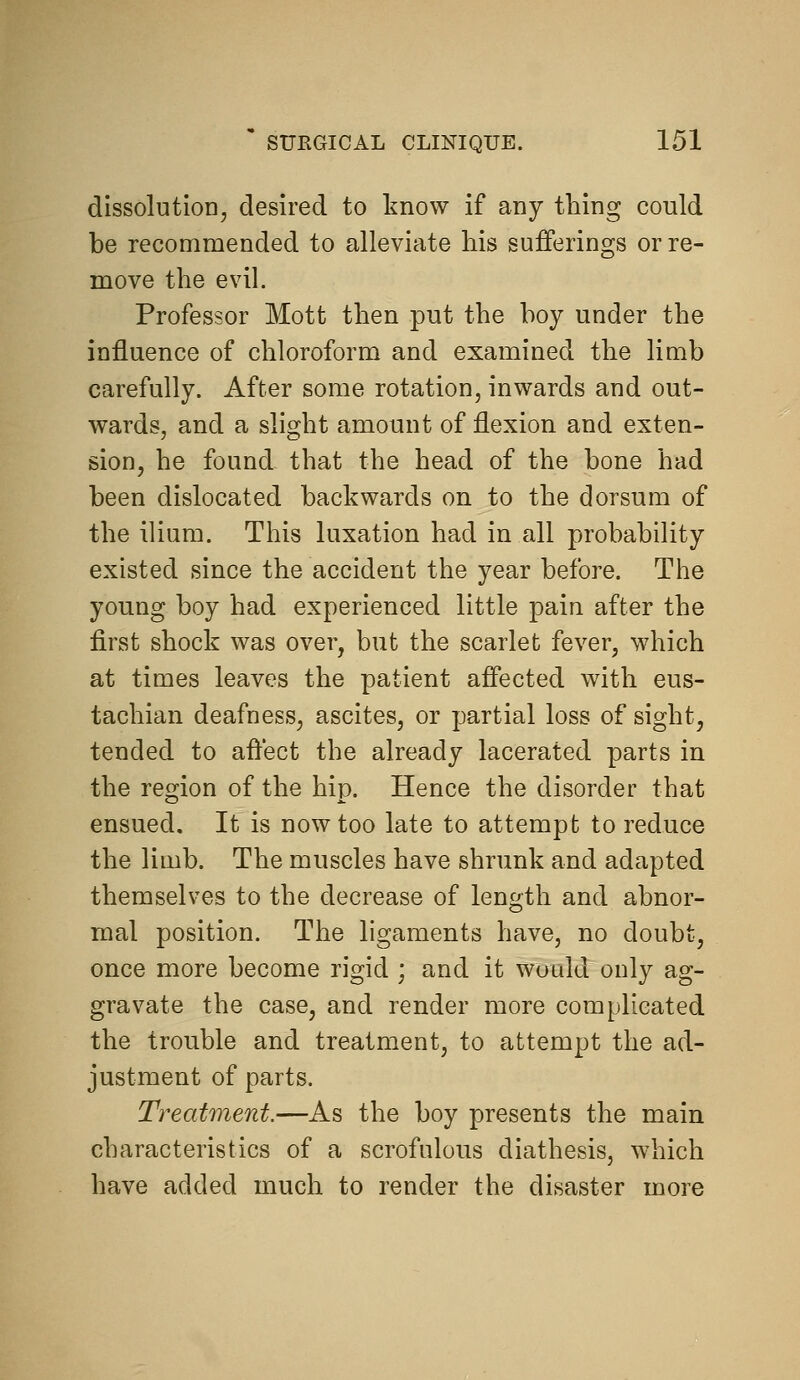 dissolution, desired to know if any thing could be recommended to alleviate his sufferings or re- move the evil. Professor Mott then put the hoy under the influence of chloroform and examined the limb carefully. After some rotation, inwards and out- wards, and a slight amount of flexion and exten- sion, he found that the head of the bone had been dislocated backwards on to the dorsum of the ilium. This luxation had in all probability existed since the accident the year befoj^e. The young boy had experienced little pain after the first shock was over, but the scarlet fever, which at times leaves the patient affected with eus- tachian deafness, ascites, or partial loss of sight, tended to afl'ect the already lacerated parts in the region of the hip. Hence the disorder that ensued. It is now too late to attempt to reduce the limb. The muscles have shrunk and adapted themselves to the decrease of length and abnor- mal position. The ligaments have, no doubt, once more become rigid ; and it would only ag- gravate the case, and render more complicated the trouble and treatment, to attempt the ad- justment of parts. Treatment.—As the boy presents the main characteristics of a scrofulous diathesis, which have added much to render the disaster more