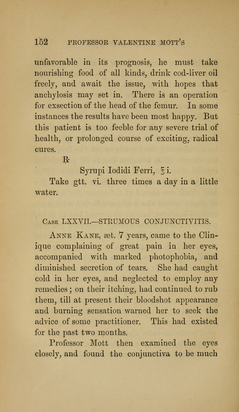 162 unfavorable in its prognosis, he must take nourishing food of all kinds, drink cod-liver oil freely, and await the issue, with hopes that anchylosis may set in. There is an operation for exsection of the head of the femur. In some instances the results have been most happy. But this patient is too feeble for any severe trial of health, or prolonged course of exciting, radical cures. Syrupi lodidi Ferri, § i. Take gtt. vi. three times a day in a little water. Case LXXYIL—STPvUMOUS CONJUNOTIYITIS. Anne Kane, set. 7 years, came to the Clin- ique complaining of great pain in her eyes, accompanied with marked photophobia, and diminished secretion of tears. She had caught cold in her eyes, and neglected to employ any remedies ; on their itching, had continued to rub them, till at present their bloodshot appearance and burning sensation warned her to seek the advice of some practitioner. This had existed for the past two months. Professor Mott then examined the eyes closely, and found the conjunctiva to be much