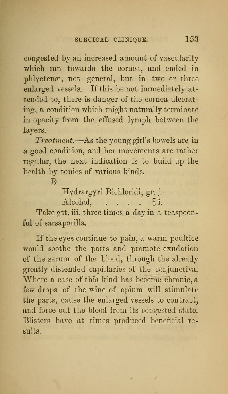 congested by an increased amount of vascularity which ran towards the cornea, and ended in phlyctente, not general, but in two or three enlarged vessels. If this be not immediately at- tended to, there is danger of the cornea ulcerat- ing, a condition which might naturally terminate in opacity from the effused lymph between the layers. Treatment.—As the young girl's bowels are in a good condition, and her movements are rather regular, the next indication is to build up the health by tonics of various kinds. 9 Hydrargyri Bichloridi, gr. j. Alcohol, .... si. Take gtt. iii. three times a day in a teaspoon- ful of sarsaparilla. If the eyes continue to pain, a warm poultice would soothe the parts and promote exudation of the serum of the blood, through the already greatly distended capillaries of the conjunctiva. Where a case of this kind has become chronic, a few drops of the wine of opium will stimulate the parts, cause the enlarged vessels to contract, and force out the blood from its congested state. Blisters have at times produced beneficial re- sults.