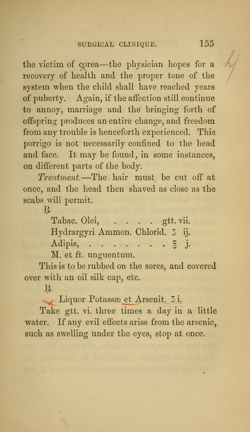 the victim of corea—the physician hopes for a ^j recovery of health and the proper tone of the / system when the child shall have reached years of puberty. Again, if the affection still continue to annoy, marriage and the bringing forth of offspring produces an entire change, and freedom from any trouble is henceforth experienced. This porrigo is not necessarily confined to the head and face. It may be found, in some instances, on different parts of the body. Treatment.—The. hair must_ be cut off at once, and the head then shaved as close as the scabs will permit. Tabac. Olei, .... gtt. vii. Hydrargyri Ammon. Chlorid. 3 ij. Adipis, I j. M. et ft. unguentum. This is to be rubbed on the sores, and covered over with an oil silk cap, etc. ..^r Liquor Potassa3_et Arsenit. 3 i. Take gtt. vi. three times a day in a little water. If any evil effects arise from the arsenic, such as swelling under the eyes, stop at once.