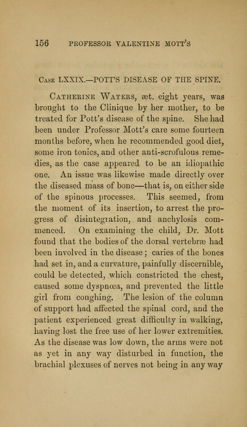 Case LXXIX.—POTT'S DISEASE OF THE SPINE. Catherine Waters, get. eight j^ears, was brought to the Cliuique by her mother, to be treated for Pott's disease of the spine. She had been under Professor Mott's care some fourteen months before, when he recommended good diet, some iron tonics, and other anti-scrofulous reme- dies, as the case appeared to be an idiopathic one. An issue was likewise made directly over the diseased mass of bone—that is, on either side of the spinous processes. This seemed, from the moment of its insertion, to arrest the pro- gress of disintegration, and anchjdosis com- menced. On examining the child, Dr. Mott found that the bodies of the dorsal vertebrge had been involved in the disease; caries of the bones had set in, and a curvature, painfully discernible, could be detected, which constricted the chest, caused some dyspnoea, and prevented the little girl from coughing. The lesion of the column of support had affected the spinal cord, and the patient experienced great difficulty in walking, having lost the free use of her lower extremities. As the disease was low down, the arms were not as yet in any way disturbed in function, the brachial plexuses of nerves not being in any way