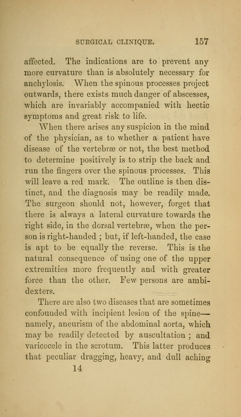 affected. The indications are to prevent any- more curvature than is absolutely necessary for anchylosis. When the spinous processes project outwards, there exists much danger of abscesses, which are invariably accompanied with hectic symptoms and great risk to life. When there arises any suspicion in the mind of the physician, as to whether a patient have disease of the vertebra3 or not, the best method to determine positively is to strip the back and run the fingers over the spinous processes. This will leave a red mark. The outline is then dis- tinct, and the diagnosis may be readily made. The surgeon should not, however, forget that there is always a lateral curvature towards the right side, in the dorsal vertebree, when the per- son is right-handed ; but, if left-handed, the case is apt to be equally the reverse. This is the natural consequence of using one of the upper extremities more frequently and with greater force than the other. Few persons are ambi- dexters. There are also two diseases that are sometimes confounded with incipient lesion of the spine— namely, aneurism of the abdominal aorta, which may be readily detected by auscultation ; and varicocele in the scrotum. This latter produces that peculiar dragging, heavy, and dull aching 14
