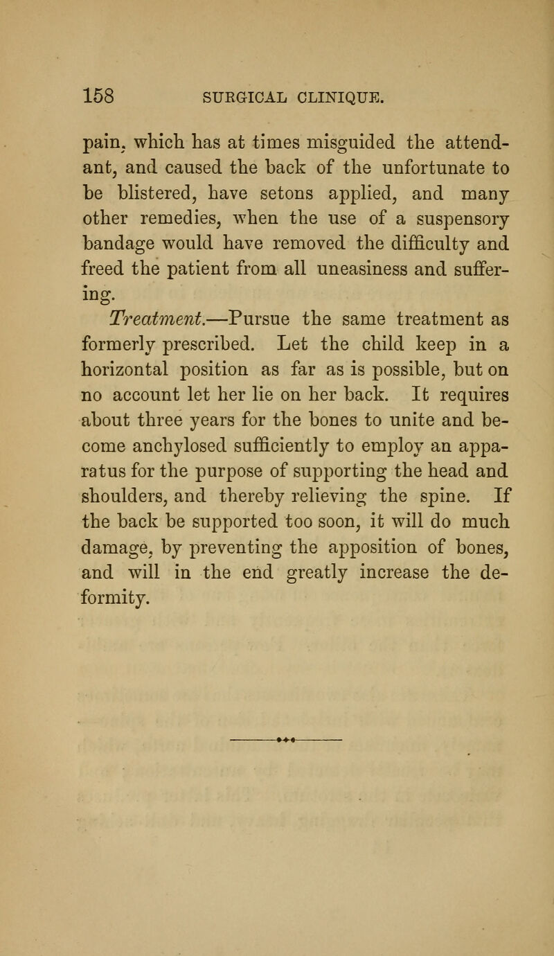 pain, which has at times misguided the attend- ant, and caused the back of the unfortunate to be blistered, have setons applied, and many- other remedies, when the use of a suspensory- bandage would have removed the difficulty and freed the patient from all uneasiness and suffer- ing. Treatment.—Pursue the same treatment as formerly prescribed. Let the child keep in a horizontal position as far as is possible, but on no account let her lie on her back. It requires about three years for the bones to unite and be- come anchylosed sufficiently to employ an appa- ratus for the purpose of supporting the head and shoulders, and thereby relieving the spine. If the back be supported too soon, it will do much damage, by preventing the apposition of bones, and will in the end greatly increase the de- formity.
