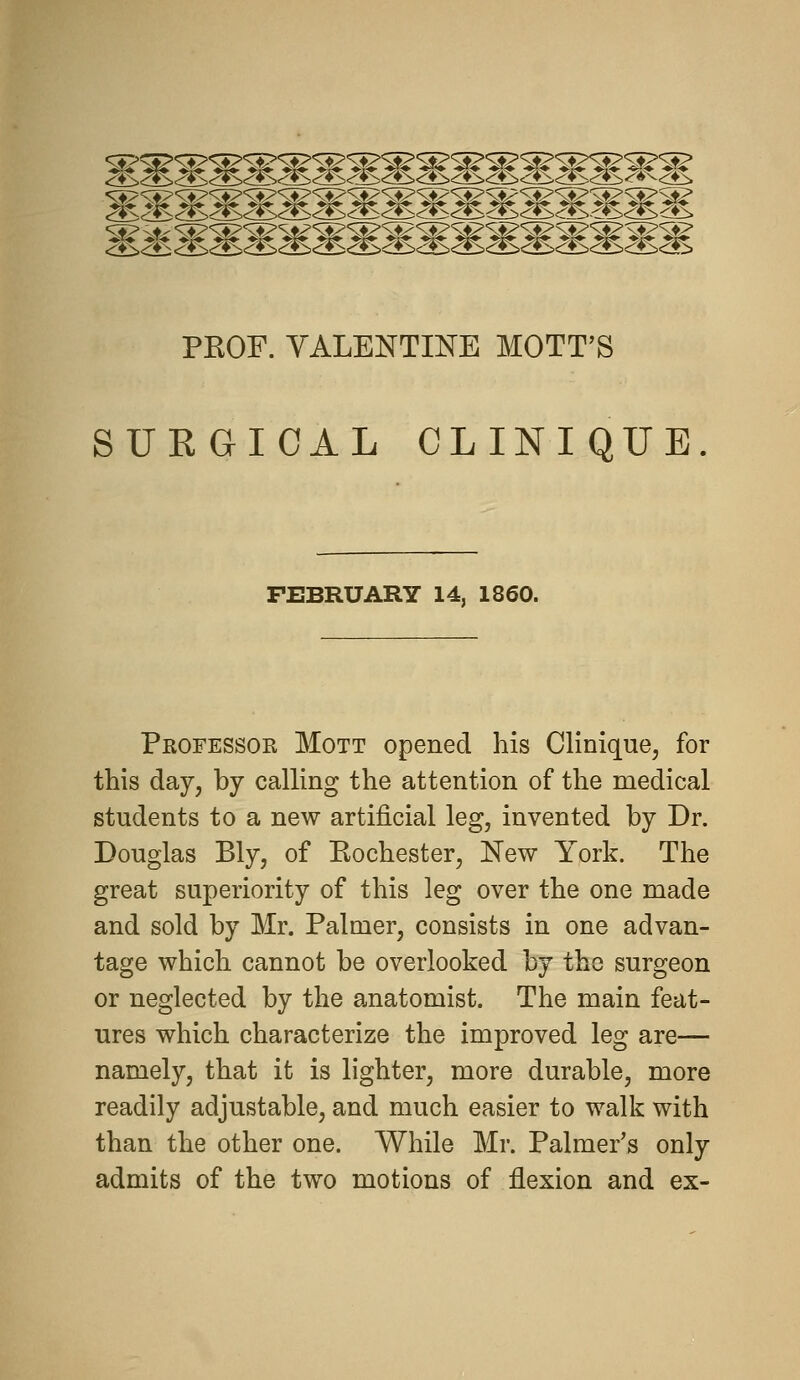 '^^^^< mmmmmmmmmmmmmmmmm PEOF. VALENTINE MOTT'S SUEGICAL CLINIQUE FEBRUARY 14, 1860. Professor Mott opened his Clinique, for this day, by calling the attention of the medical students to a new artificial leg, invented by Dr. Douglas Bly, of Kochester, New York. The great superiority of this leg over the one made and sold by Mr. Palmer, consists in one advan- tage which cannot be overlooked by the surgeon or neglected by the anatomist. The main feat- ures which characterize the improved leg are— namely, that it is lighter, more durable, more readily adjustable, and much easier to walk with than the other one. While Mr. Palmer's only admits of the two motions of flexion and ex-