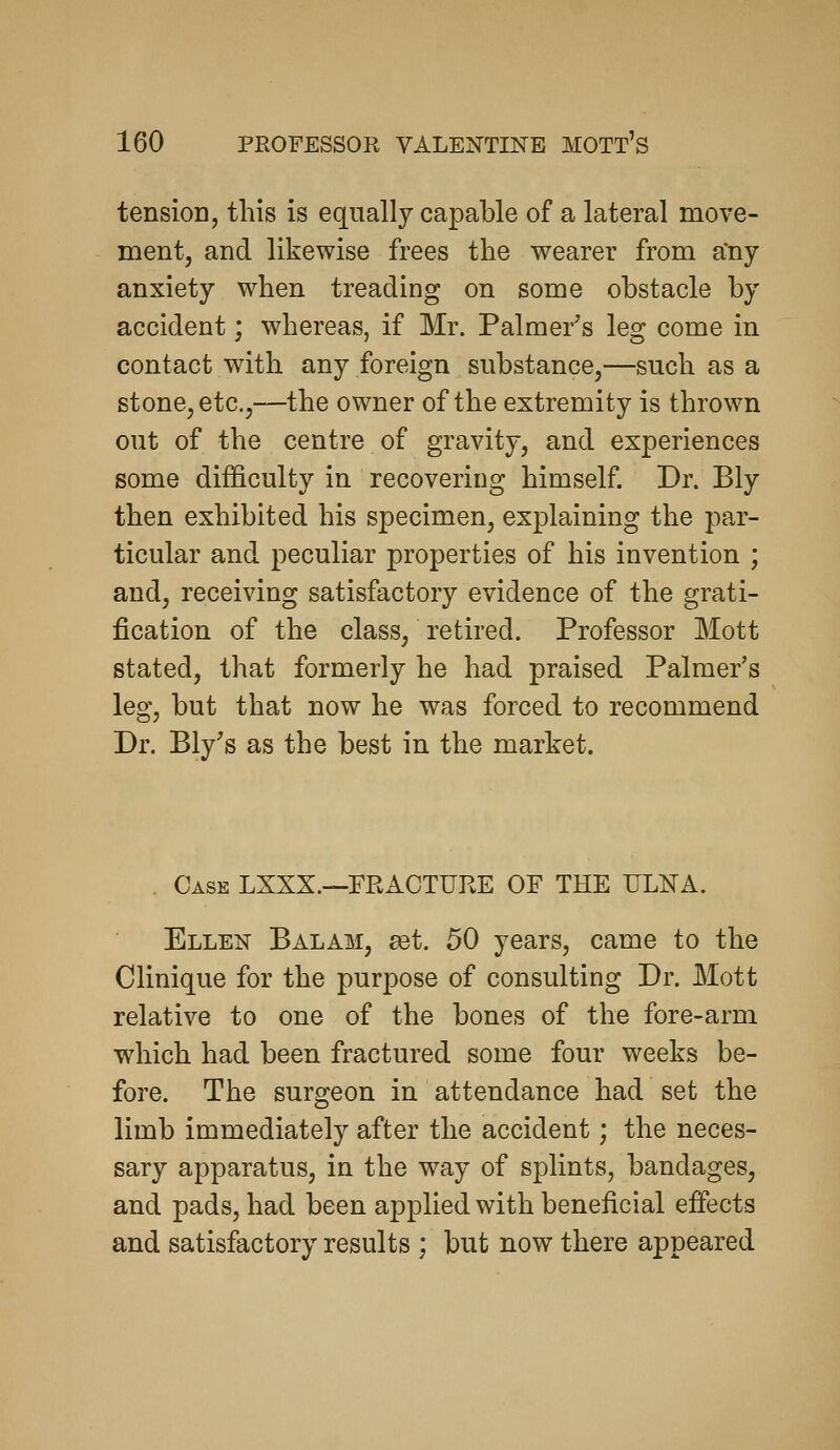 tensioD, this is equally capable of a lateral move- ment, and likewise frees the wearer from any anxiety when treading on some obstacle by accident; whereas, if Mr. Palmer's leg come in contact with any foreign substance,—such as a stone, etc.,—the owner of the extremity is thrown out of the centre of gravity, and experiences some difficulty in recovering himself. Dr. Bly then exhibited his specimen, explaining the par- ticular and peculiar properties of his invention ; and, receiving satisfactory evidence of the grati- fication of the class, retired. Professor Mott stated, that formerly he had praised Palmer's leg, but that now he was forced to recommend Dr. Ely's as the best in the market. . Case LXXX.—FRACTURE OF THE ULNA. Ellen Balam, set. 50 years, came to the Clinique for the purpose of consulting Dr. Mott relative to one of the bones of the fore-arm which had been fractured some four weeks be- fore. The surgeon in attendance had set the limb immediately after the accident; the neces- sary apparatus, in the way of splints, bandages, and pads, had been applied with beneficial effects and satisfactory results ; but now there appeared