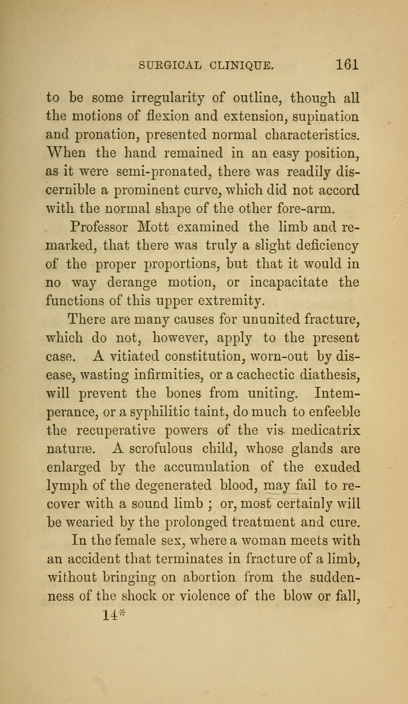 to be some irregularity of outline, thougli all the motions of flexion and extension, supination and pronation, presented normal characteristics. When the hand remained in an easy position, as it were semi-pronated, there was readily dis- cernible a prominent curve, which did not accord with the normal shape of the other fore-arm. Professor Mott examined the limb and re- marked, that there was truly a slight deficiency of the proper proportions, but that it would in no way derange motion, or incapacitate the functions of this upper extremity. There are many causes for ununited fracture, which do not, however, apply to the present case. A vitiated constitution, worn-out by dis- ease, wasting infirmities, or a cachectic diathesis, will prevent the bones from uniting. Intem- perance, or a syphilitic taint, do much to enfeeble the recuperative powers of the vis- medicatrix nature. A scrofulous child, whose glands are enlarged by the accumulation of the exuded lymph of the degenerated blood, may fail to re- cover with a sound limb ; or, most certainly will be wearied by the prolonged treatment and cure. In the female sex, where a woman meets with an accident that terminates in fracture of a limb, without bringing on abortion from the sudden- ness of the shock or violence of the blow or fall, 14^