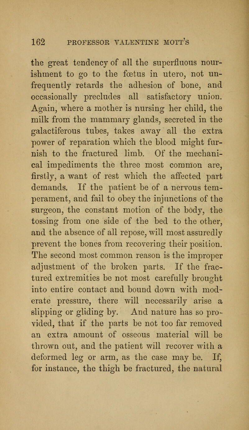 the great tendency of all the superfluous nour- ishment to go to the foetus in utero, not un- frequently retards the adhesion of bone, and occasionally precludes all satisfactory union. Again, where a mother is nursing her child, the milk from the mammary glands, secreted in the galactiferous tubes, takes away all the extra power of reparation which the blood might fur- nish to the fractured limb. Of the mechani- cal impediments the three most common are, firstly, a want of rest which the affected part demands. If the patient be of a nervous tem- perament, and fail to obey the injunctions of the surgeon, the constant motion of the body, the tossing from one side of the bed to the other, and the absence of all repose, will most assuredly prevent the bones from recovering their position. The second most common reason is the improper adjustment of the broken parts. If the frac- tured extremities be not most carefully brought into entire contact and bound down with mod- erate pressure, there will necessarily arise a slipping or gliding by. And nature has so pro- vided, that if the parts be not too far removed an extra amount of osseous material will be thrown out, and the patient will recover with a deformed leg or arm, as the case may be. If, for instance, the thigh be fractured, the natural
