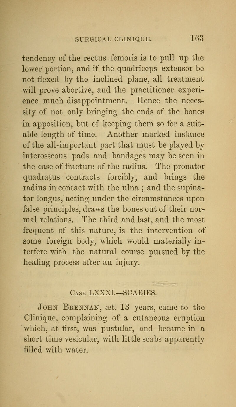 tendency of the rectus femoris is to pull up the lower portion, and if the quadriceps extensor be not flexed by the inclined plane, all treatment will prove abortive, and the practitioner experi- ence much disappointment. Hence the neces- sity of not only bringing the ends of the bones in apposition, but of keeping them so for a suit- able length of time. Another marked instance of the all-important part that must be played by interosseous pads and bandages may be seen in the case of fracture of the radius. The pronator quadratus contracts forcibly, and brings the radius in contact with the ulna ; and the supina- tor longus, acting under the circumstances upon false principles, draws the bones out of their nor- mal relations. The third and last, and the most frequent of this nature, is the intervention of some foreign body, which would materially in- terfere with the natural course pursued by the healing process after an injury. Case LXXXI.—SCABIES. John Brennan, eet. 13 years, came to the Clinique, complaining of a cutaneous eruption which, at first, was pustular, and became in a short time vesicular, with little scabs apparently filled with water.