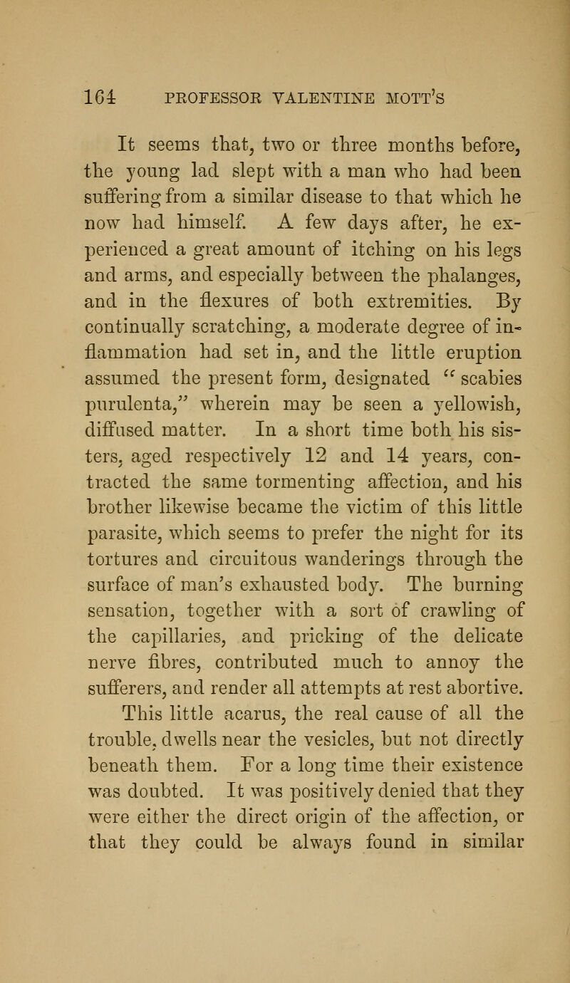 It seems that, two or three months before, the young lad slept with a man who had been suffering from a similar disease to that which he now had himself. A few days after, he ex- perienced a great amount of itching on his legs and arms, and especially between the phalanges, and in the flexures of both extremities. By continually scratching, a moderate degree of in- flammation had set in, and the little eruption assumed the present form, designated ^^ scabies purulenta,' wherein may be seen a yellowish, diffused matter. In a short time both his sis- ters, aged respectively 12 and 14 years, con- tracted the same tormenting affection, and his brother likewise became the victim of this little parasite, which seems to prefer the night for its tortures and circuitous wanderings through the surface of man's exhausted body. The burning sensation, together with a sort of crawling of the capillaries, and pricking of the delicate nerve fibres, contributed much to annoy the sufferers, and render all attempts at rest abortive. This little acarus, the real cause of all the trouble, dwells near the vesicles, but not directly beneath them. For a long time their existence was doubted. It was positively denied that they were either the direct origin of the affection, or that they could be always found in similar