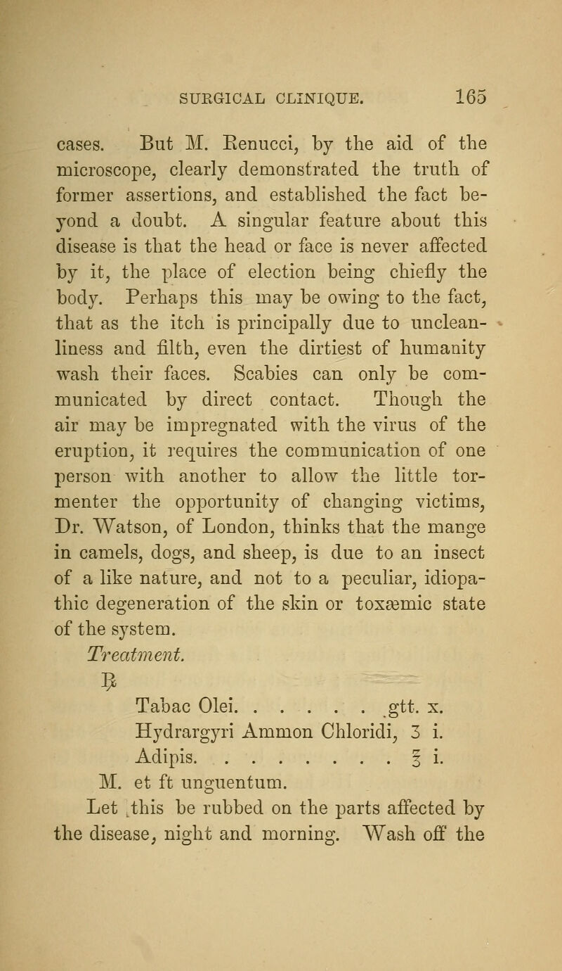 cases. But M. Eenucci, by the aid of the microscopej clearly demonstrated the truth of former assertions, and established the fact be- yond a doubt. A singular feature about this disease is that the head or face is never affected by it, the place of election being chiefly the body. Perhaps this may be owing to the fact, that as the itch is principally due to unclean- liness and filth, even the dirtiest of humanity wash their faces. Scabies can only be com- municated by direct contact. Though the air may be impregnated with the virus of the eruption, it requires the communication of one person with another to allow the little tor- mentor the opportunity of changing victims, Dr. Watson, of London, thinks that the mange in camels, dogs, and sheep, is due to an insect of a like nature, and not to a peculiar, idiopa- thic degeneration of the skin or toxsemic state of the system. Treatment. Tabac Olei gtt. x. Hydrargyri Ammon Chloridi, 3 i. Adipis 3 i. M. et ft unguentum. Let ,this be rubbed on the parts affected by the disease, night and morning. Wash off the