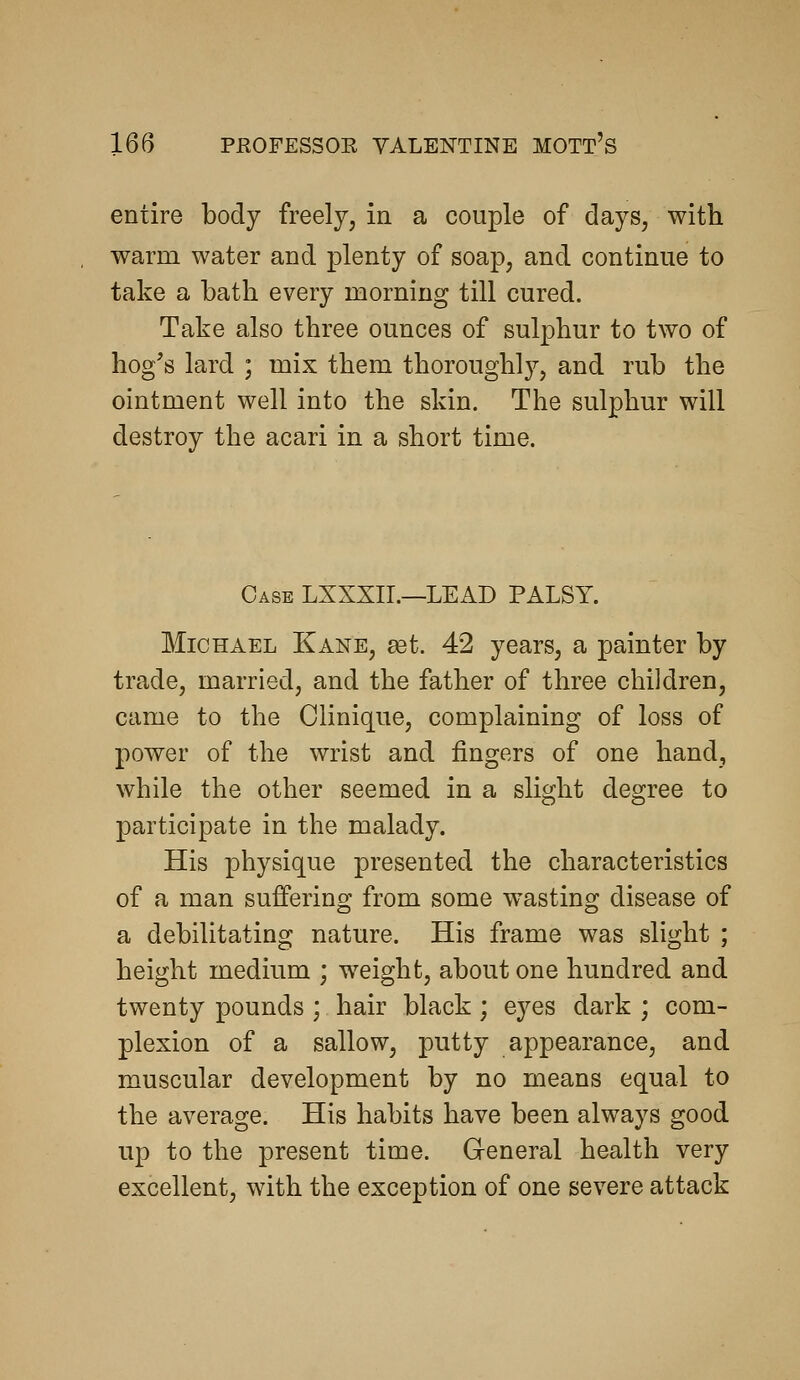 entire body freely, in a couple of days, with warm water and plenty of soap, and continue to take a bath every morning till cured. Take also three ounces of sulphur to two of hog's lard ; mix them thoroughly, and rub the ointment well into the skin. The sulphur will destroy the acari in a short time. Case LXXXII.—LEAD PALSY. Michael Kane, get. 42 years, a painter by trade, married, and the father of three children, came to the Clinique, complaining of loss of power of the wrist and fingers of one hand, while the other seemed in a slight degree to participate in the malady. His physique presented the characteristics of a man suffering from some wasting disease of a debilitating nature. His frame was slight ; height medium ; weight, about one hundred and twenty pounds ; hair black; eyes dark ; com- plexion of a sallow, putty appearance, and muscular development by no means equal to the average. His habits have been always good up to the present time. General health very excellent, with the exception of one severe attack