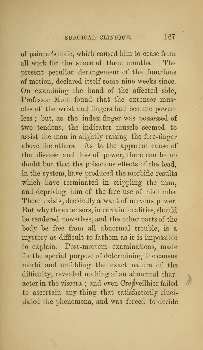 of painter's coliCj which caused him to cease from all work for the space of three months. The present peculiar derangement of the functions of motion, declared itself some nine weeks since. On examining the hand of the affected side, Professor Mott found that the extensor mus- cles of the wrist and fingers had become power- less ; but, as the index finger was possessed of two tendons, the indicator muscle seemed to assist the man in slightly raising the fore-finger above the others. As to the apparent cause of the disease and loss of power, there can be no doubt but that the poisonous effects of the lead, in the system, have produced the morbific results which have terminated in crippling the man, and depriving him of the free use of his limbs. There exists, decidedly a want of nervous power. But why the extensors, in certain localities, should be rendered powerless, and the other parts of the body be free from all abnormal trouble, is a mystery as difficult to fathom as it is impossible to explain. Post-mortem examinations, made for the special purpose of determining the causus morbi and unfolding the exact nature of the difficulty, revealed nothing of an abnormal char- v acter in the viscera ; and even Crejlveilhier failed d^ to ascertain any thing that satisfactorily eluci- dated the phenomena, and was forced to decide