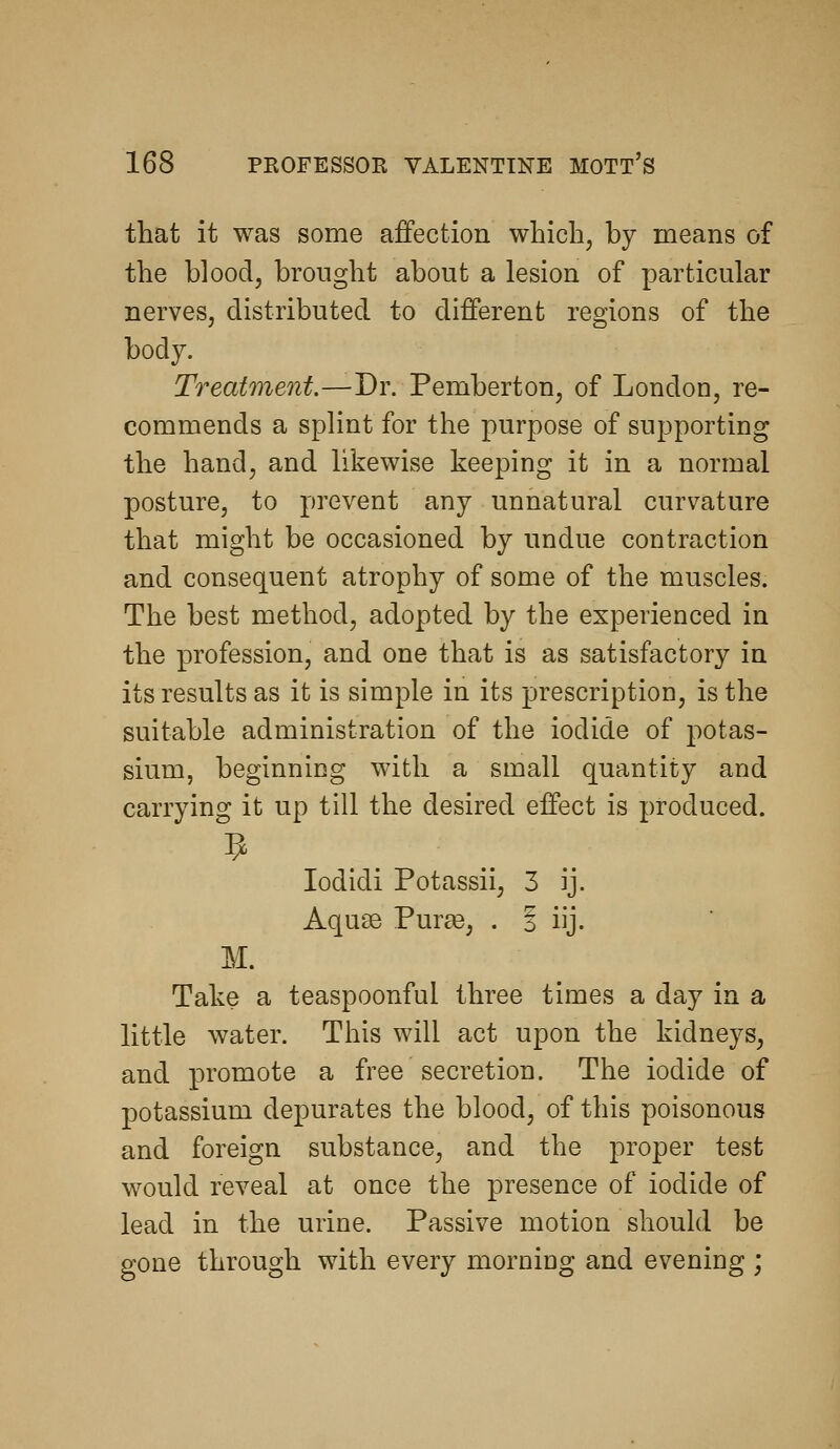that it was some affection wbicli, by means of the blood, brought about a lesion of particular nerves, distributed to different regions of the body. Treatment.—Dr. Pemberton, of London, re- commends a splint for the purpose of supporting the hand, and likewise keeping it in a normal posture, to prevent any unnatural curvature that might be occasioned by undue contraction and consequent atrophy of some of the muscles. The best method, adopted by the experienced in the profession, and one that is as satisfactory in its results as it is simple in its prescription, is the suitable administration of the iodide of j)otas- sium, beginning with a small quantity and carrying it up till the desired effect is produced. lodidi Potassii, 3 ij. Aquse Purse, . i iij. M. Take a teaspoonful three times a day in a little water. This will act upon the kidneys, and promote a free secretion. The iodide of potassium depurates the blood, of this poisonous and foreign substance, and the proper test would reveal at once the presence of iodide of lead in the urine. Passive motion should be gone through with every morning and evening ;