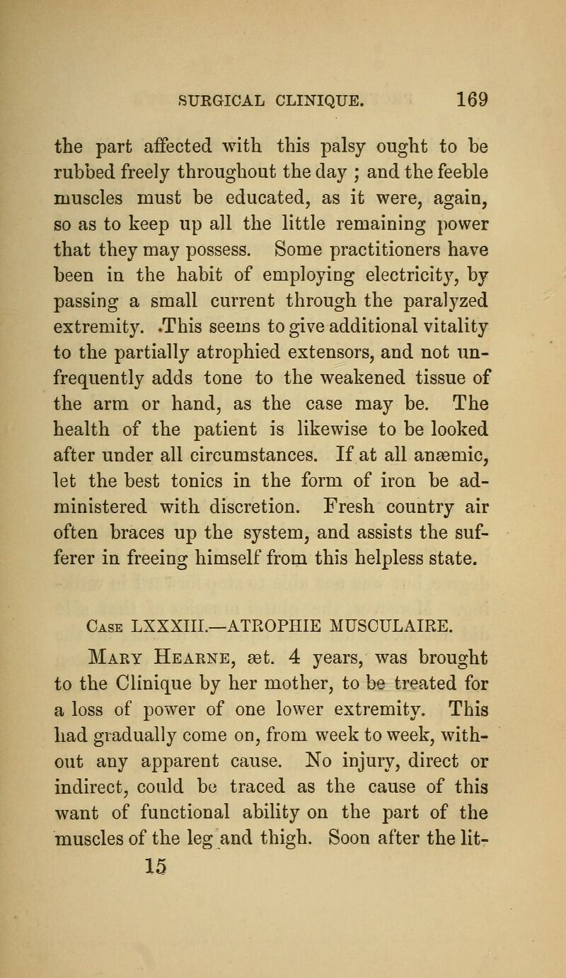 the part affected with this palsy ought to be rubbed freely throughout the day ; and the feeble muscles must be educated, as it were, again, so as to keep up all the little remaining power that they may possess. Some practitioners have been in the habit of employing electricity, by passing a small current through the paralyzed extremity. .This seems to give additional vitality to the partially atrophied extensors, and not un- frequently adds tone to the weakened tissue of the arm or hand, as the case may be. The health of the patient is likewise to be looked after under all circumstances. If at all ansemic, let the best tonics in the form of iron be ad- ministered with discretion. Fresh country air often braces up the system, and assists the suf- ferer in freeing himself from this helpless state. Case LXXXIII.—ATROPHIE MUSOULAIRE. Mary Hearne, set. 4 years, was brought to the Clinique by her mother, to be treated for a loss of power of one lower extremity. This had gradually come on, from week to week, with- out any apparent cause. No injury, direct or indirect, could be traced as the cause of this want of functional ability on the part of the muscles of the leg and thigh. Soon after the lit- 15