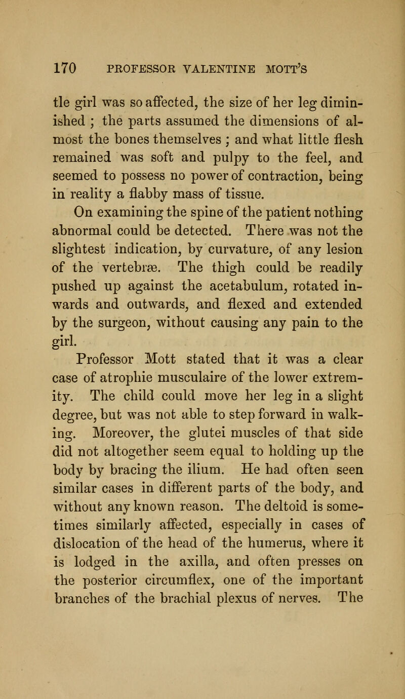 tie girl was so affected, the size of her leg dimin- ished ; the parts assumed the dimensions of al- most the hones themselves ; and what little flesh remained was soft and pulpy to the feel, and seemed to possess no power of contraction, being in reality a flabby mass of tissue. On examining the spine of the patient nothing abnormal could be detected. There was not the slightest indication, by curvature, of any lesion of the vertebrae. The thigh could be readily pushed up against the acetabulum, rotated in- wards and outwards, and flexed and extended by the surgeon, without causing any pain to the girl. Professor Mott stated that it was a clear case of atropine musculaire of the lower extrem- ity. The child could move her leg in a slight degree, but was not able to step forward in walk- ing. Moreover, the glutei muscles of that side did not altogether seem equal to holding up the body by bracing the ilium. He had often seen similar cases in different parts of the body, and without any known reason. The deltoid is some- times similarly affected, especially in cases of dislocation of the head of the humerus, where it is lodged in the axilla, and often presses on the posterior circumflex, one of the important branches of the brachial plexus of nerves. The