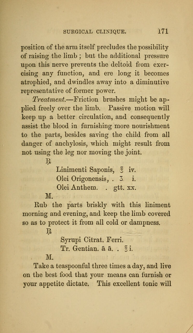 position of the arm itself precludes the possibility of raising the limb ; but the additional pressure upon this nerve prevents the deltoid from exer- cising any function, and ere long it becomes atrophied, and dwindles away into a diminutive representative of former power. Treatment.—Friction brushes might be ap- plied freely over the limb. Passive motion will keep up a better circulation, and consequently assist the blood in furnishing more nourishment to the parts, besides saving the child from all danger of anchylosis, which might result from not using the leg nor moving the joint. Linimenti Saponis, i iv. Olei Origonensis, . 3l i. Olei Anthem. . gtt. xx. M. Kub the parts briskly with this liniment morning and evening, and keep the limb covered so as to protect it from all cold or dampness. Syrupi Citrat. Ferri. Tr. Gentian, a a. . 1 i. M. Take a teaspoonful three times a day, and live on the best food that your means can furnish or your appetite dictate. This excellent tonic will