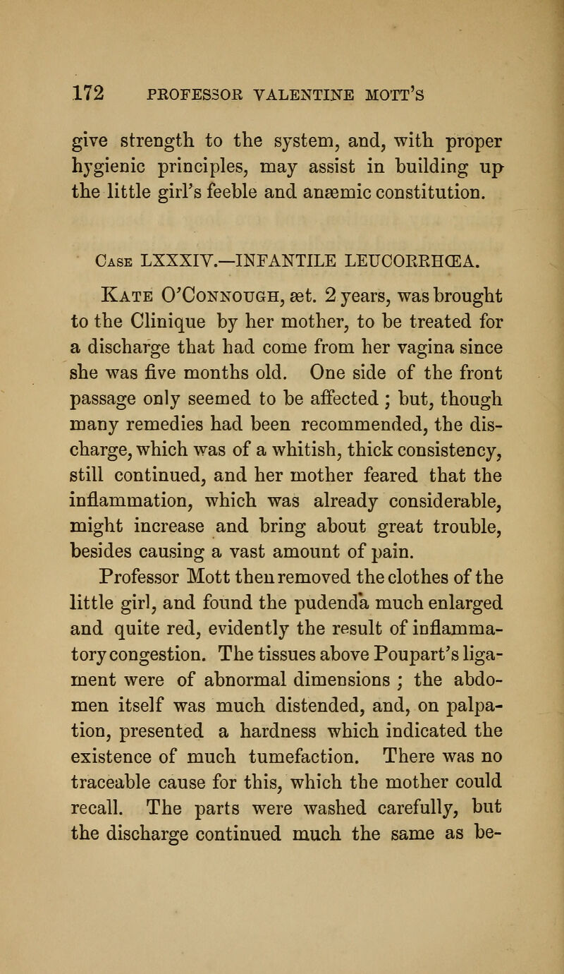 give strength to the system, and, with proper hygienic principles, may assist in building up the little girFs feeble and anasmic constitution. Case LXXXIY.—INFANTILE LEUOOERHCEA. Kate O'Connough, get. 2 years, was brought to the Clinique by her mother, to be treated for a discharge that had come from her vagina since she was five months old. One side of the front passage only seemed to be affected; but, though many remedies had been recommended, the dis- charge, which was of a whitish, thick consistency, still continued, and her mother feared that the inflammation, which was already considerable, might increase and bring about great trouble, besides causing a vast amount of pain. Professor Mott then removed the clothes of the little girl, and found the pudenda much enlarged and quite red, evidently the result of inflamma- tory congestion. The tissues above Poupart's liga- ment were of abnormal dimensions ; the abdo- men itself was much distended, and, on palpa- tion, presented a hardness which indicated the existence of much tumefaction. There was no traceable cause for this, which the mother could recall. The parts were washed carefully, but the discharge continued much the same as be-