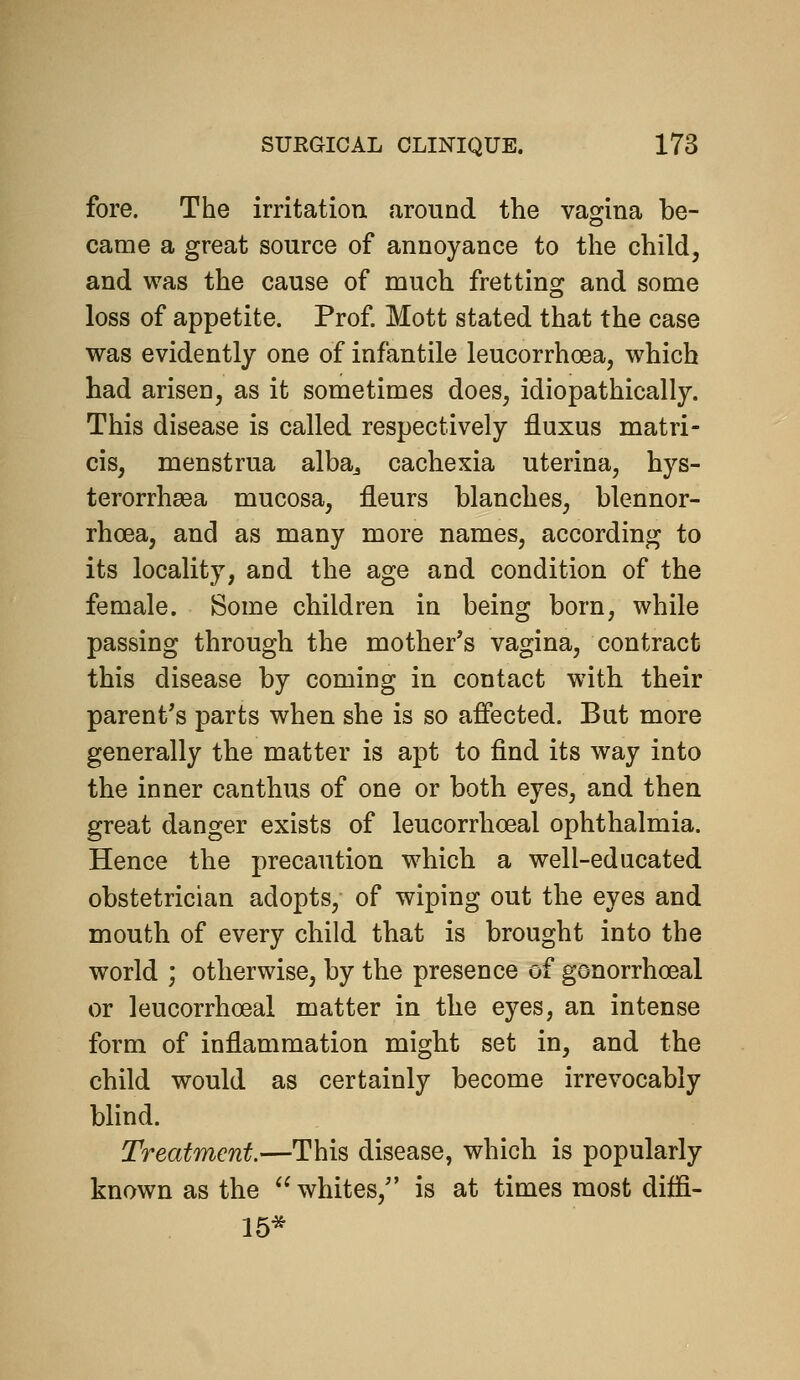 fore. The irritation around the vagina be- came a great source of annoyance to the child, and was the cause of much fretting and some loss of appetite. Prof Mott stated that the case was evidently one of infantile leucorrhoea, which had arisen, as it sometimes does, idiopathically. This disease is called respectively fluxus matri- cis, menstrua alba^ cachexia uterina, hys- terorrhasa mucosa, fleurs blanches, blennor- rhoea, and as many more names, according to its locality, and the age and condition of the female. Some children in being born, while passing through the mother's vagina, contract this disease by coming in contact with their parent's parts when she is so affected. But more generally the matter is apt to find its way into the inner canthus of one or both eyes, and then great danger exists of leucorrhoeal ophthalmia. Hence the precaution which a well-educated obstetrician adopts, of wiping out the eyes and mouth of every child that is brought into the world ; otherwise, by the presence of gonorrhoeal or leucorrhoeal matter in the eyes, an intense form of inflammation might set in, and the child would as certainly become irrevocably blind. Treatment.—This disease, which is popularly known as the  whites, is at times most diffi- 15*
