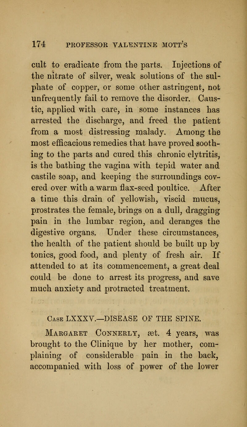 cult to eradicate from the parts. Idjactions of the nitrate of silver, weak solutions of the sul- phate of copper, or some other astringent, not unfrequently fail to remove the disorder. Caus- tic, applied with care, in some instances has arrested the discharge, and freed the patient from a most distressing malady. Among the most efficacious remedies that have proved sooth- ing to the parts and cured this chronic elytritis, is the bathing the vagina with tepid water and castile soap, and keeping the surroundings cov- ered over with a warm flax-seed poultice. After a time this drain of yellowish, viscid mucus, prostrates the female, brings on a dull, dragging pain in the lumbar region, and deranges the digestive organs. Under these circumstances, the health of the patient should be built up by tonics, good food, and plenty of fresh air. If attended to at its commencement, a great deal could be done to arrest its progress, and save much anxiety and protracted treatment. Case LXXXV.—DISEASE OF THE SPINE. Margaret Connerly, a3t. 4 years, was brought to the Clinique by her mother, com- plaining of considerable pain in the back, accompanied with loss of power of the lower