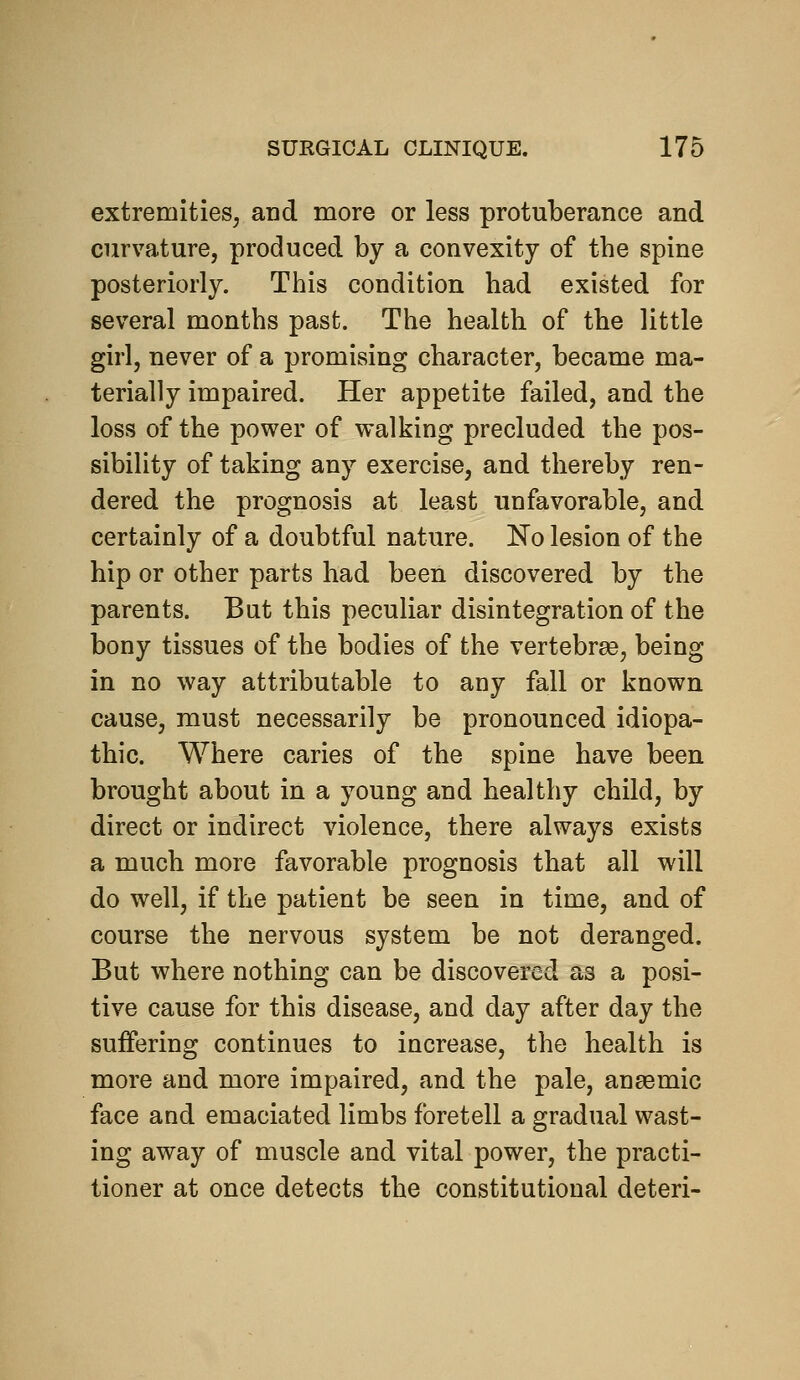 extremities, and more or less protuberance and curvature, produced by a convexity of the spine posteriorly. This condition had existed for several months past. The health of the little girl, never of a promising character, became ma- terially impaired. Her appetite failed, and the loss of the power of vralking precluded the pos- sibility of taking any exercise, and thereby ren- dered the prognosis at least unfavorable, and certainly of a doubtful nature. No lesion of the hip or other parts had been discovered by the parents. But this peculiar disintegration of the bony tissues of the bodies of the vertebree, being in no way attributable to any fall or known cause, must necessarily be pronounced idiopa- thic. Where caries of the spine have been brought about in a young and healthy child, by direct or indirect violence, there always exists a much more favorable prognosis that all will do well, if the patient be seen in time, and of course the nervous system be not deranged. But where nothing can be discovered as a posi- tive cause for this disease, and day after day the suffering continues to increase, the health is more and more impaired, and the pale, anaemic face and emaciated limbs foretell a gradual wast- ing away of muscle and vital power, the practi- tioner at once detects the constitutional deteri-